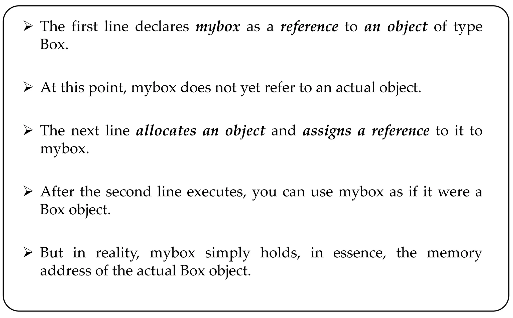  The first line declares mybox as a reference to an object of type
Box.
 At this point, mybox does not yet refer to an actual object.
 The next line allocates an object and assigns a reference to it to
mybox.
 After the second line executes, you can use mybox as if it were a
Box object.
 But in reality, mybox simply holds, in essence, the memory
address of the actual Box object.
 