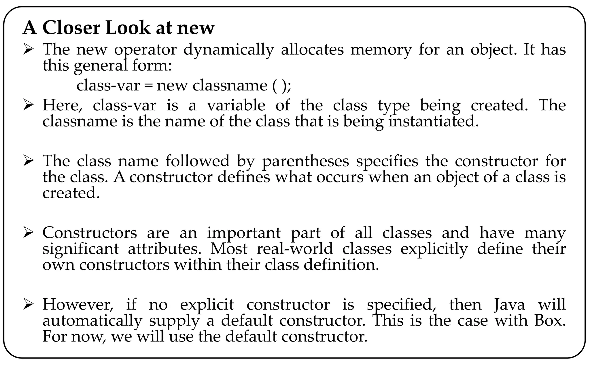 A Closer Look at new
 The new operator dynamically allocates memory for an object. It has
this general form:
class-var = new classname ( );
 Here, class-var is a variable of the class type being created. The
classname is the name of the class that is being instantiated.
 The class name followed by parentheses specifies the constructor for
the class. A constructor defines what occurs when an object of a class is
created.
 Constructors are an important part of all classes and have many
significant attributes. Most real-world classes explicitly define their
own constructors within their class definition.
 However, if no explicit constructor is specified, then Java will
automatically supply a default constructor. This is the case with Box.
For now, we will use the default constructor.
 