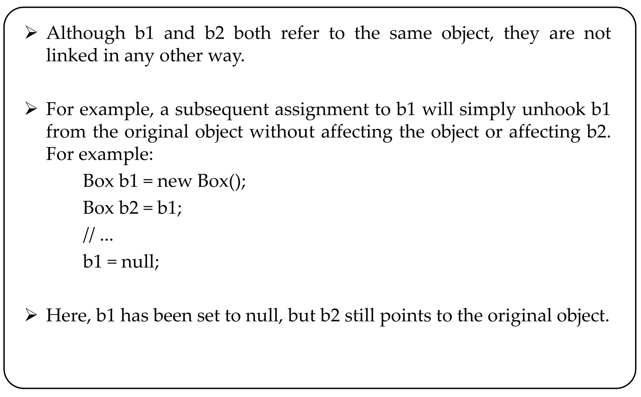  Although b1 and b2 both refer to the same object, they are not
linked in any other way.
 For example, a subsequent assignment to b1 will simply unhook b1
from the original object without affecting the object or affecting b2.
For example:
Box b1 = new Box();
Box b2 = b1;
// ...
b1 = null;
 Here, b1 has been set to null, but b2 still points to the original object.
 