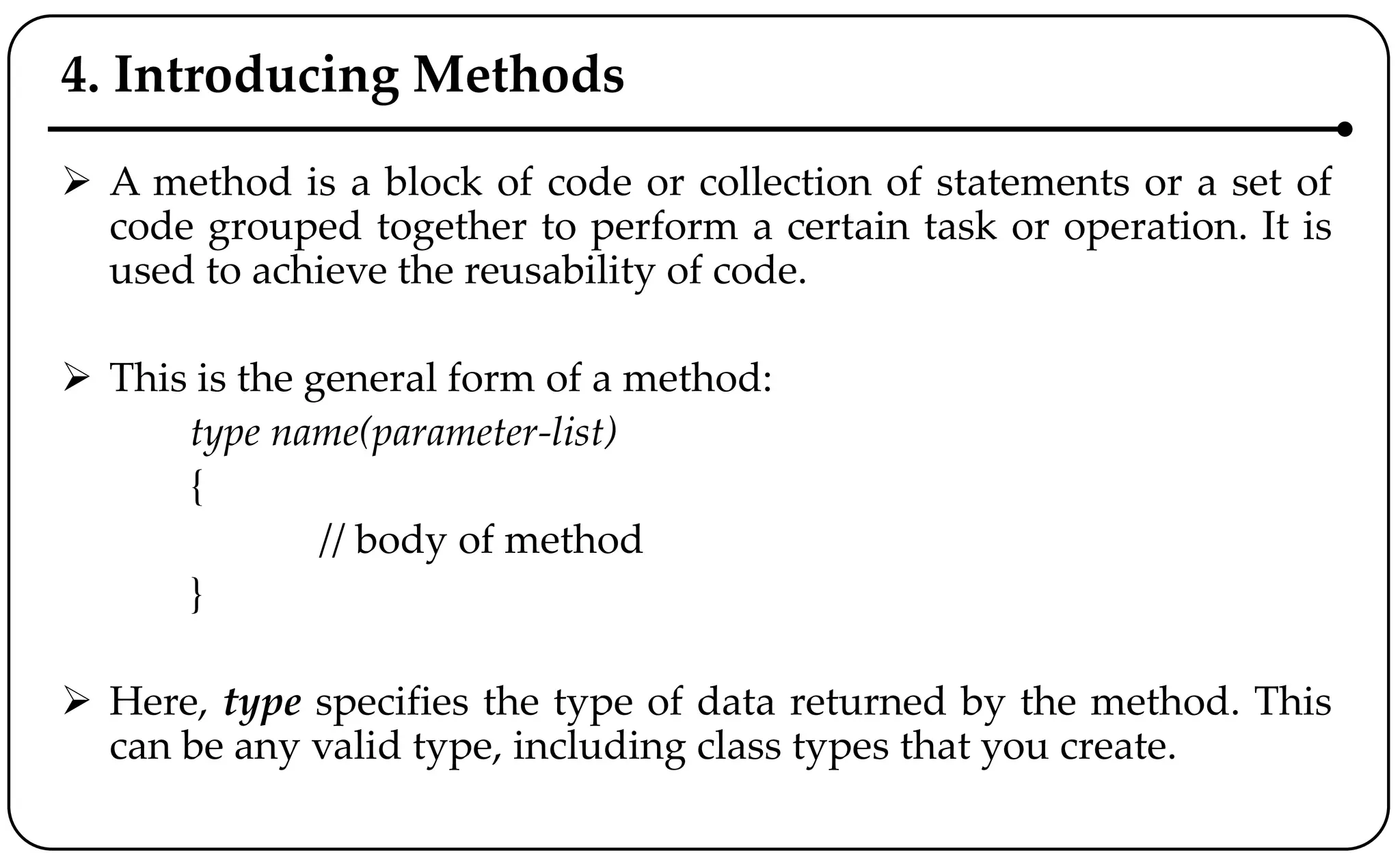 4. Introducing Methods
 A method is a block of code or collection of statements or a set of
code grouped together to perform a certain task or operation. It is
used to achieve the reusability of code.
 This is the general form of a method:
type name(parameter-list)
{
// body of method
}
 Here, type specifies the type of data returned by the method. This
can be any valid type, including class types that you create.
 