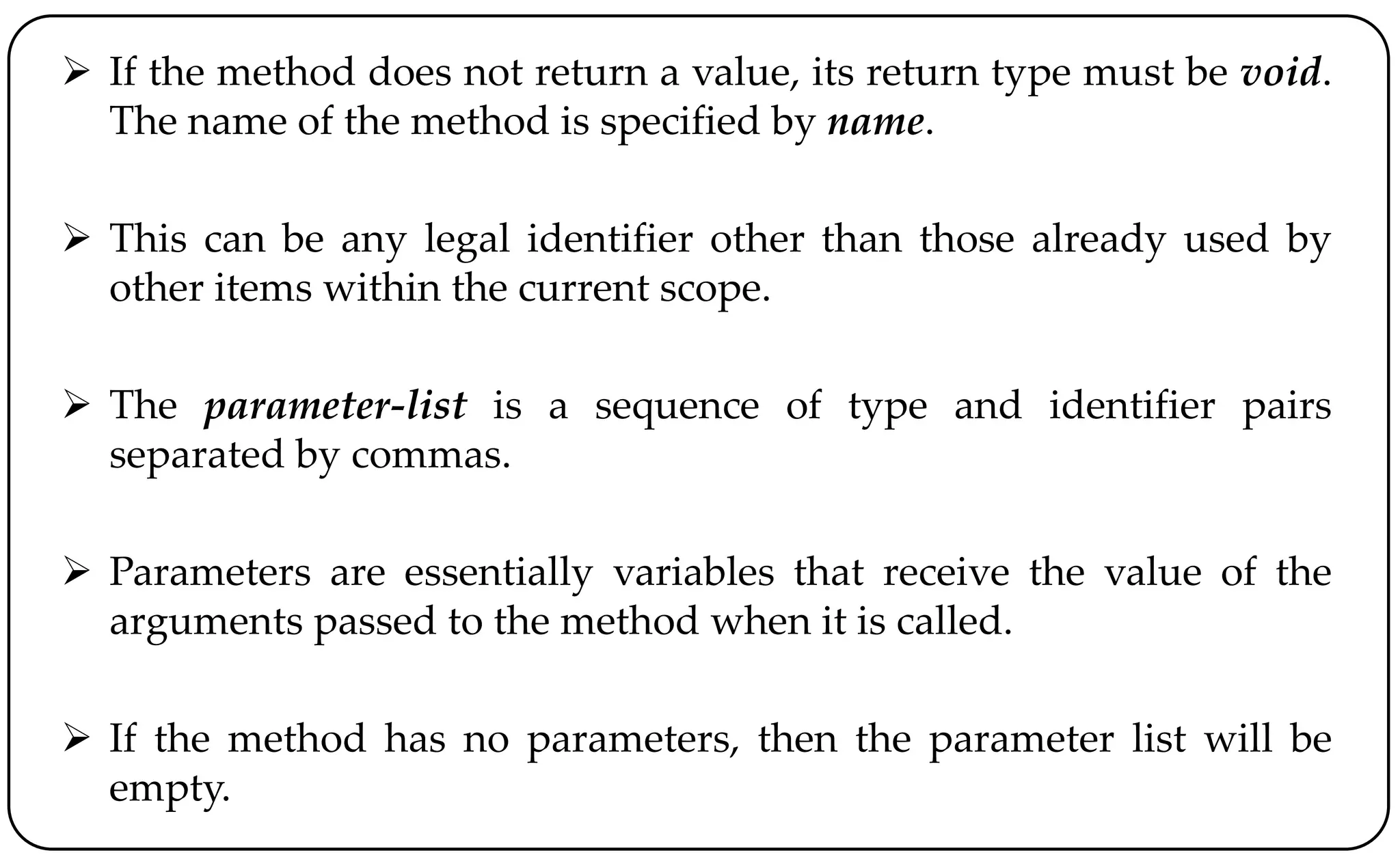  If the method does not return a value, its return type must be void.
The name of the method is specified by name.
 This can be any legal identifier other than those already used by
other items within the current scope.
 The parameter-list is a sequence of type and identifier pairs
separated by commas.
 Parameters are essentially variables that receive the value of the
arguments passed to the method when it is called.
 If the method has no parameters, then the parameter list will be
empty.
 