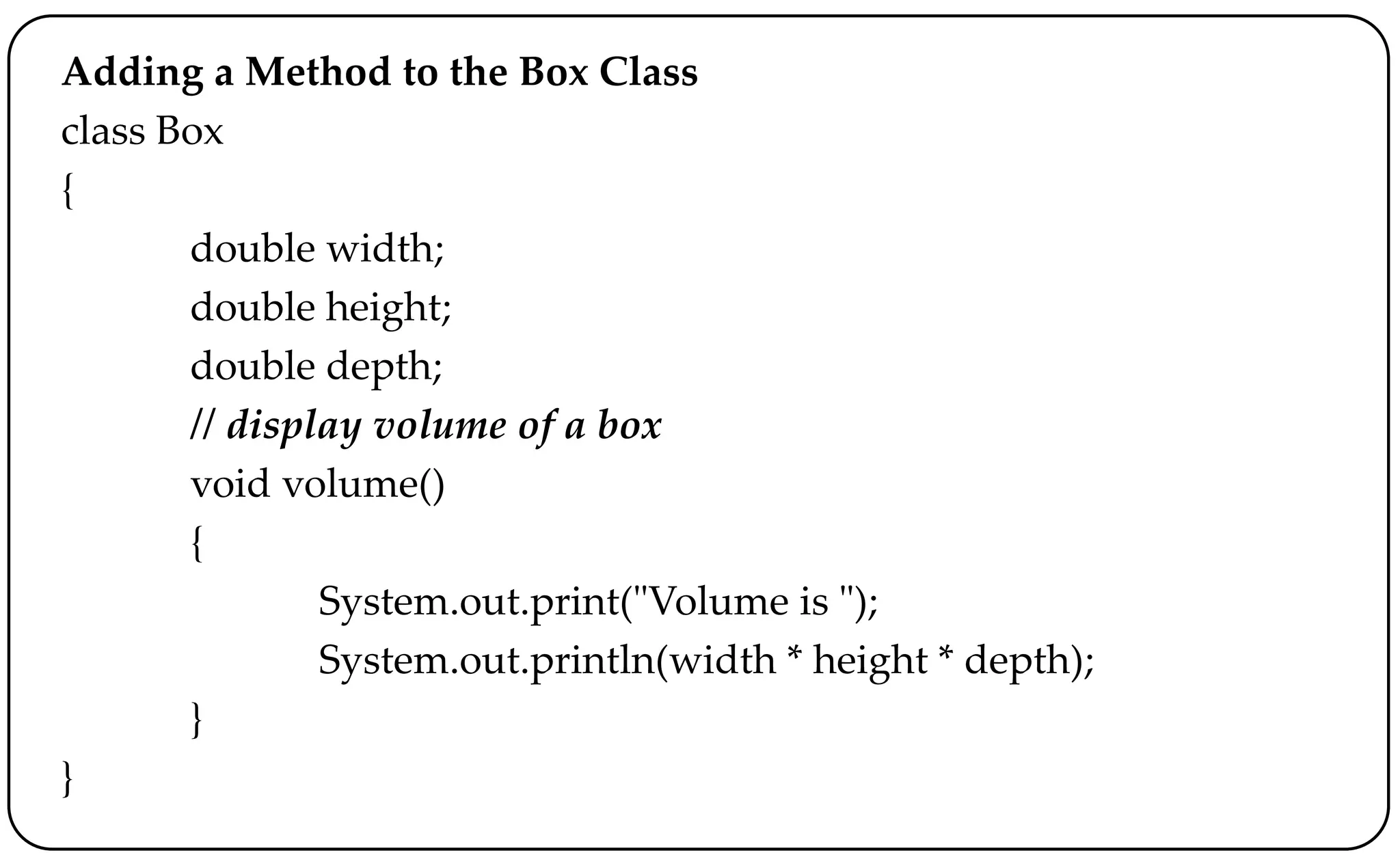 Adding a Method to the Box Class
class Box
{
double width;
double height;
double depth;
// display volume of a box
void volume()
{
System.out.print("Volume is ");
System.out.println(width * height * depth);
}
}
 