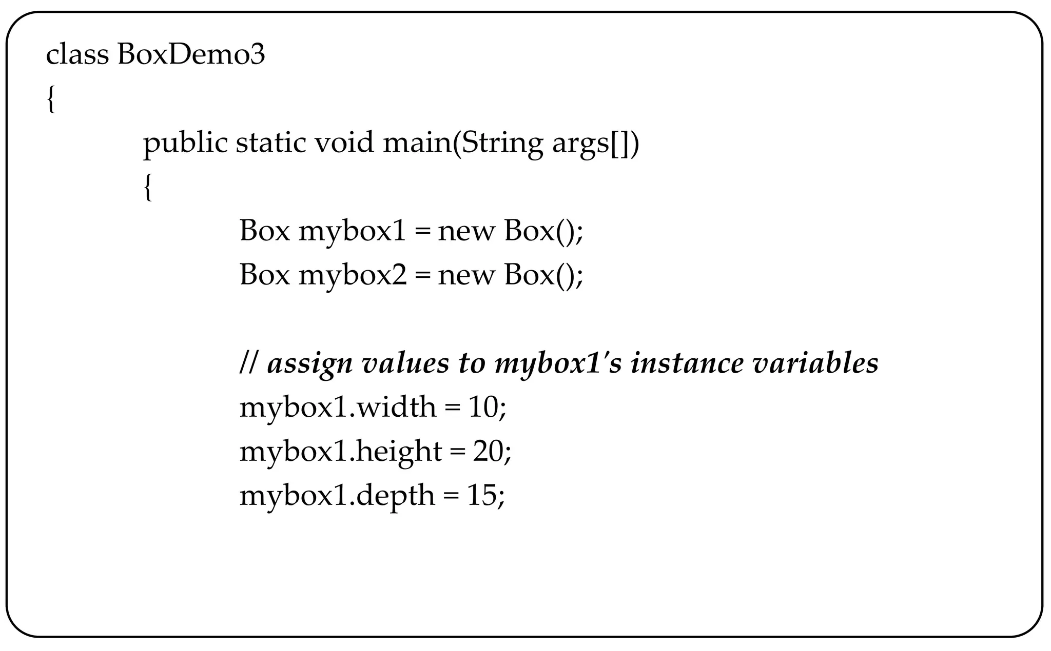 class BoxDemo3
{
public static void main(String args[])
{
Box mybox1 = new Box();
Box mybox2 = new Box();
// assign values to mybox1's instance variables
mybox1.width = 10;
mybox1.height = 20;
mybox1.depth = 15;
 