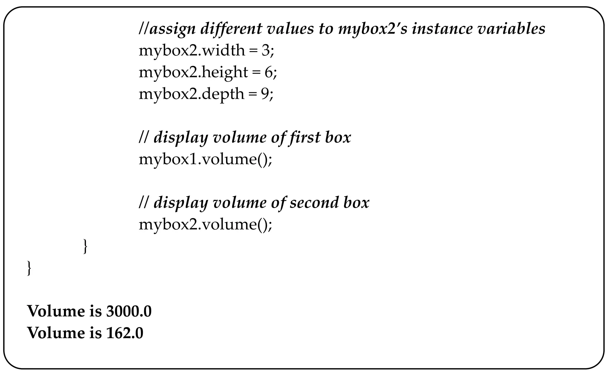 //assign different values to mybox2’s instance variables
mybox2.width = 3;
mybox2.height = 6;
mybox2.depth = 9;
// display volume of first box
mybox1.volume();
// display volume of second box
mybox2.volume();
}
}
Volume is 3000.0
Volume is 162.0
 