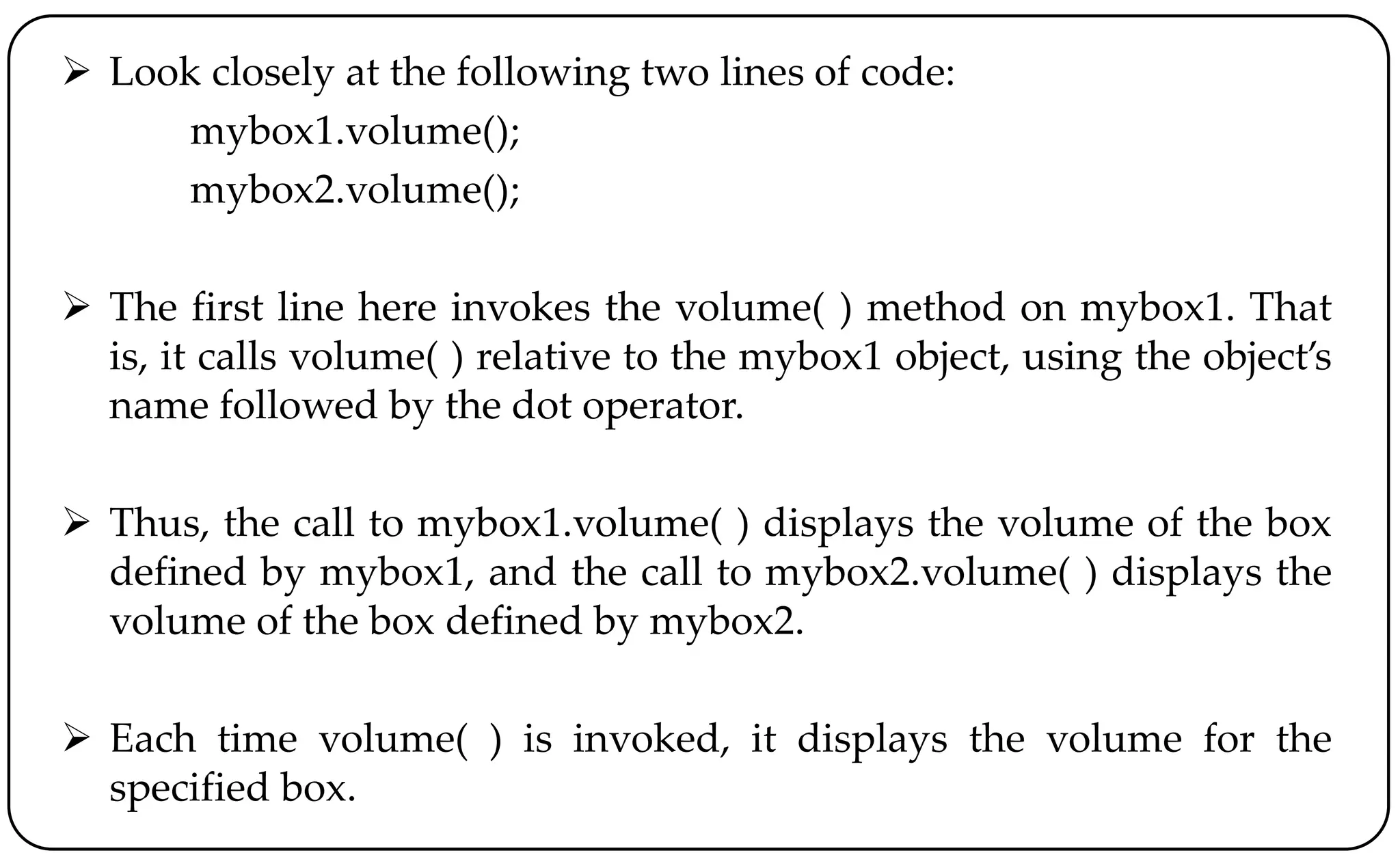  Look closely at the following two lines of code:
mybox1.volume();
mybox2.volume();
 The first line here invokes the volume( ) method on mybox1. That
is, it calls volume( ) relative to the mybox1 object, using the object’s
name followed by the dot operator.
 Thus, the call to mybox1.volume( ) displays the volume of the box
defined by mybox1, and the call to mybox2.volume( ) displays the
volume of the box defined by mybox2.
 Each time volume( ) is invoked, it displays the volume for the
specified box.
 