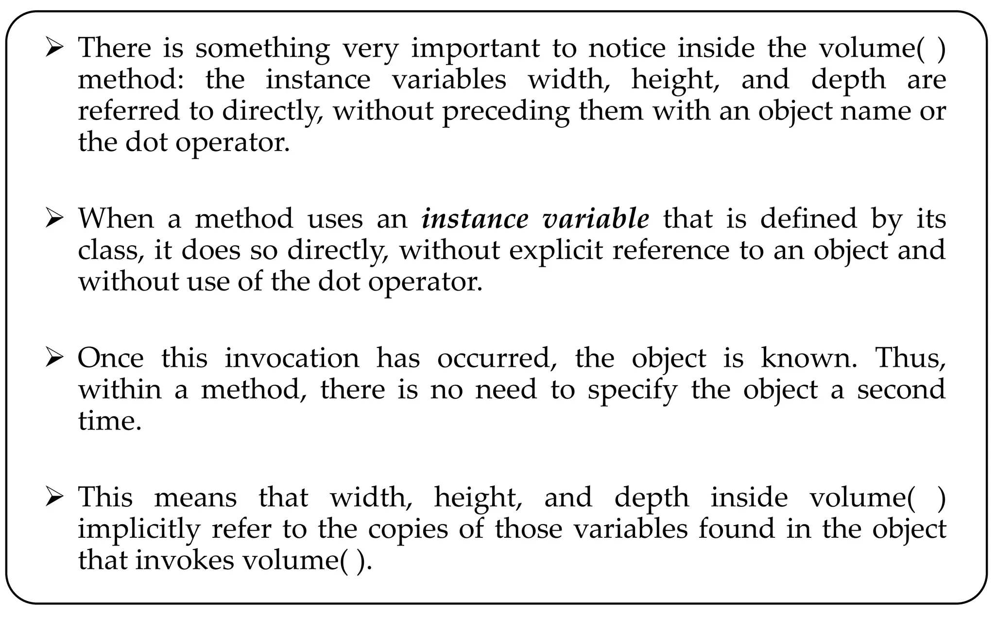  There is something very important to notice inside the volume( )
method: the instance variables width, height, and depth are
referred to directly, without preceding them with an object name or
the dot operator.
 When a method uses an instance variable that is defined by its
class, it does so directly, without explicit reference to an object and
without use of the dot operator.
 Once this invocation has occurred, the object is known. Thus,
within a method, there is no need to specify the object a second
time.
 This means that width, height, and depth inside volume( )
implicitly refer to the copies of those variables found in the object
that invokes volume( ).
 
