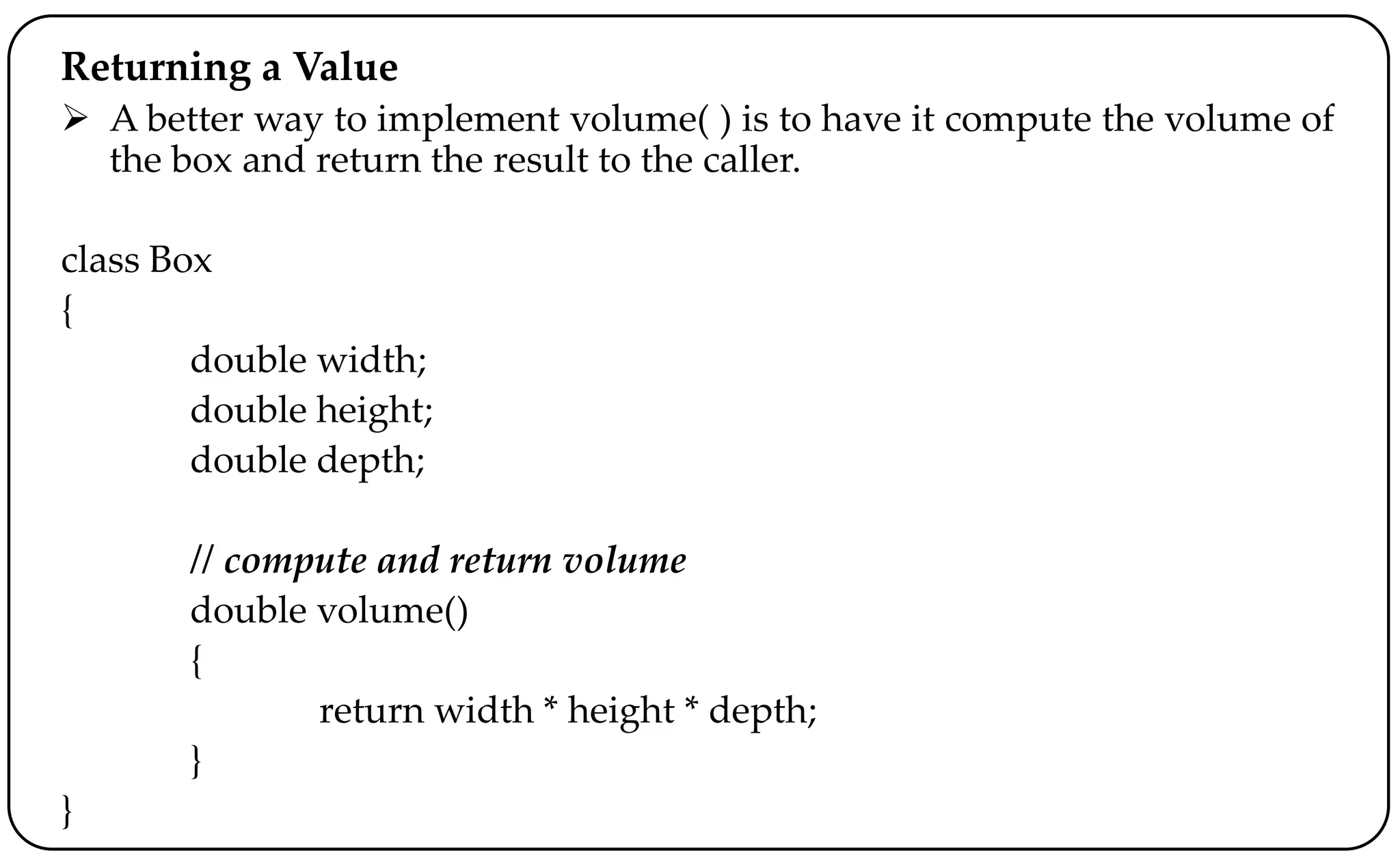 Returning a Value
 A better way to implement volume( ) is to have it compute the volume of
the box and return the result to the caller.
class Box
{
double width;
double height;
double depth;
// compute and return volume
double volume()
{
return width * height * depth;
}
}
 