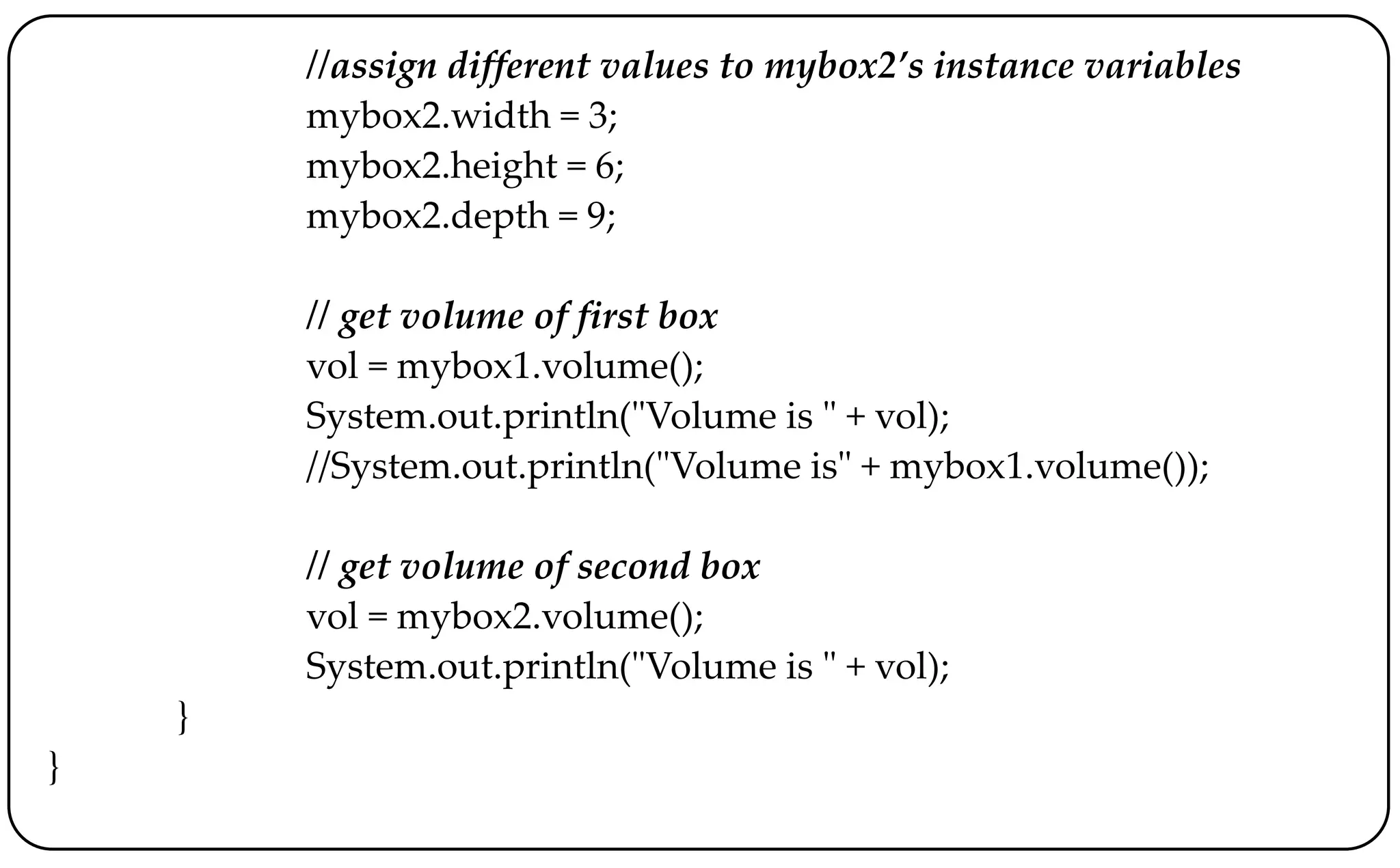 //assign different values to mybox2’s instance variables
mybox2.width = 3;
mybox2.height = 6;
mybox2.depth = 9;
// get volume of first box
vol = mybox1.volume();
System.out.println("Volume is " + vol);
//System.out.println("Volume is" + mybox1.volume());
// get volume of second box
vol = mybox2.volume();
System.out.println("Volume is " + vol);
}
}
 