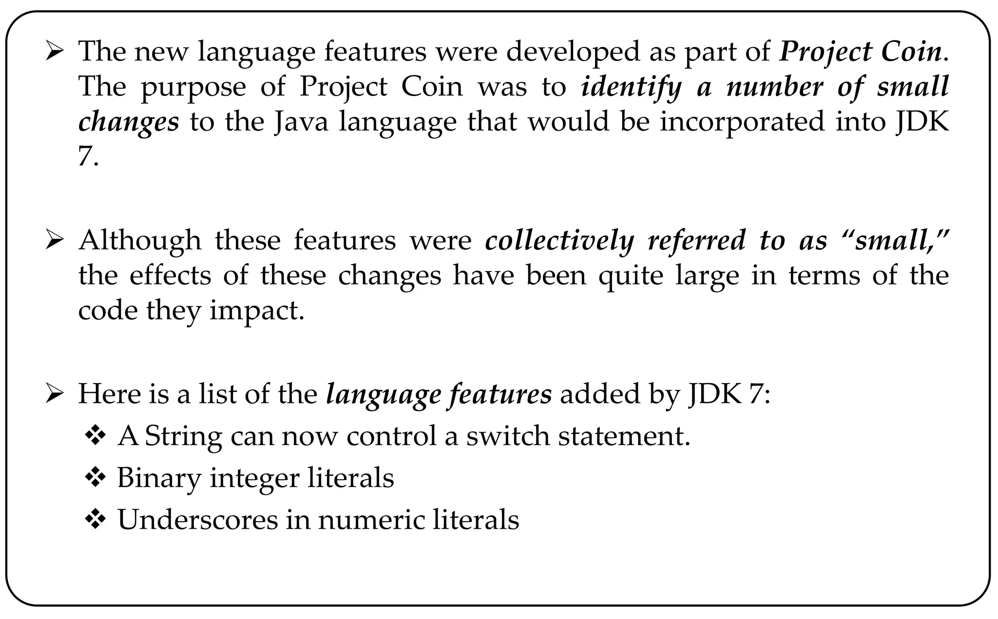  The new language features were developed as part of Project Coin.
The purpose of Project Coin was to identify a number of small
changes to the Java language that would be incorporated into JDK
7.
 Although these features were collectively referred to as “small,”
the effects of these changes have been quite large in terms of the
code they impact.
 Here is a list of the language features added by JDK 7:
 A String can now control a switch statement.
 Binary integer literals
 Underscores in numeric literals
 