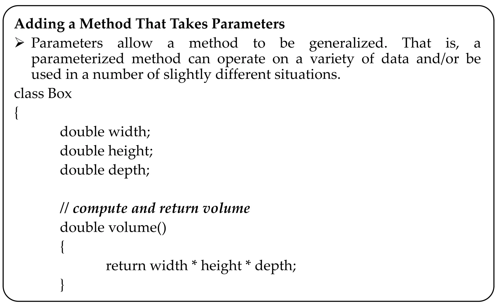 Adding a Method That Takes Parameters
 Parameters allow a method to be generalized. That is, a
parameterized method can operate on a variety of data and/or be
used in a number of slightly different situations.
class Box
{
double width;
double height;
double depth;
// compute and return volume
double volume()
{
return width * height * depth;
}
 
