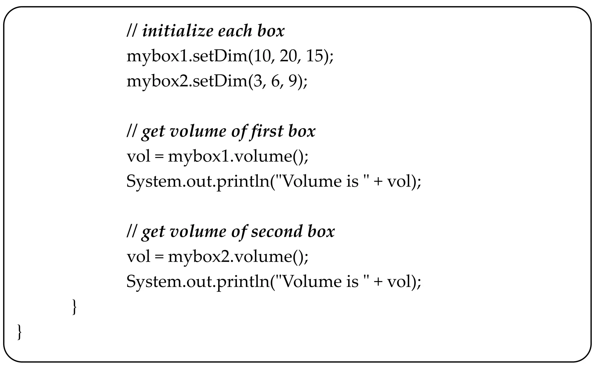 // initialize each box
mybox1.setDim(10, 20, 15);
mybox2.setDim(3, 6, 9);
// get volume of first box
vol = mybox1.volume();
System.out.println("Volume is " + vol);
// get volume of second box
vol = mybox2.volume();
System.out.println("Volume is " + vol);
}
}
 