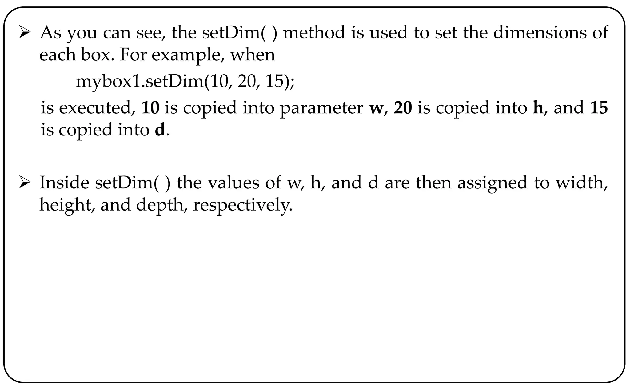  As you can see, the setDim( ) method is used to set the dimensions of
each box. For example, when
mybox1.setDim(10, 20, 15);
is executed, 10 is copied into parameter w, 20 is copied into h, and 15
is copied into d.
 Inside setDim( ) the values of w, h, and d are then assigned to width,
height, and depth, respectively.
 