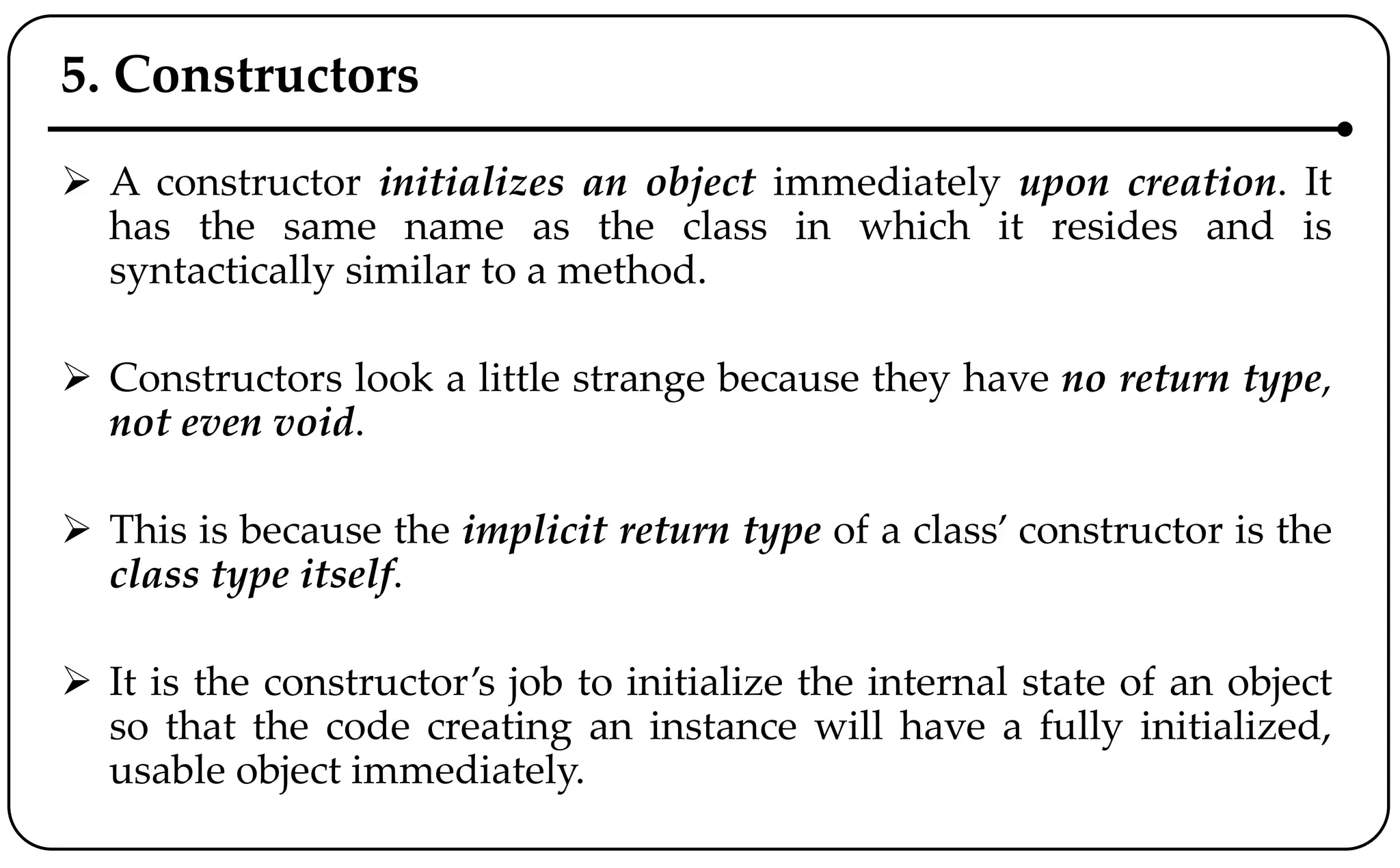 5. Constructors
 A constructor initializes an object immediately upon creation. It
has the same name as the class in which it resides and is
syntactically similar to a method.
 Constructors look a little strange because they have no return type,
not even void.
 This is because the implicit return type of a class’ constructor is the
class type itself.
 It is the constructor’s job to initialize the internal state of an object
so that the code creating an instance will have a fully initialized,
usable object immediately.
 