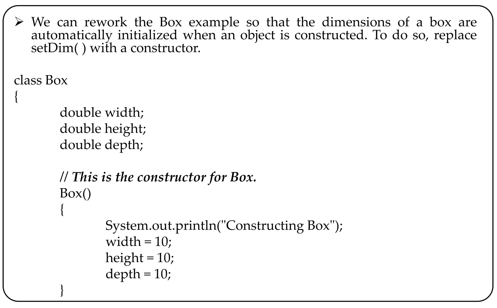  We can rework the Box example so that the dimensions of a box are
automatically initialized when an object is constructed. To do so, replace
setDim( ) with a constructor.
class Box
{
double width;
double height;
double depth;
// This is the constructor for Box.
Box()
{
System.out.println("Constructing Box");
width = 10;
height = 10;
depth = 10;
}
 