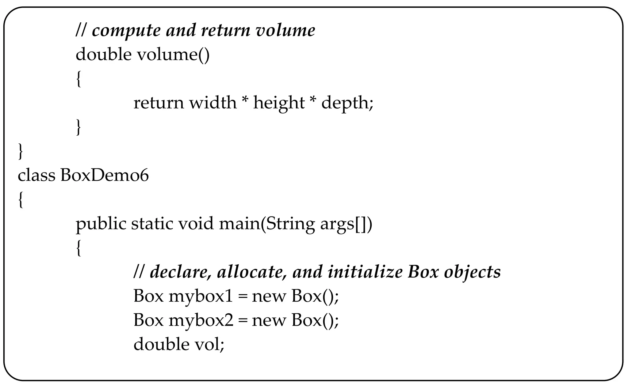 // compute and return volume
double volume()
{
return width * height * depth;
}
}
class BoxDemo6
{
public static void main(String args[])
{
// declare, allocate, and initialize Box objects
Box mybox1 = new Box();
Box mybox2 = new Box();
double vol;
 