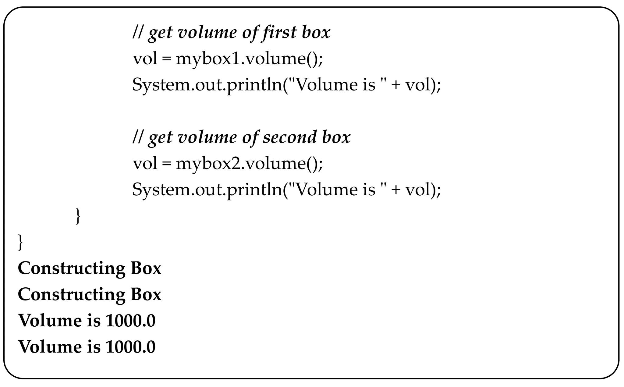 // get volume of first box
vol = mybox1.volume();
System.out.println("Volume is " + vol);
// get volume of second box
vol = mybox2.volume();
System.out.println("Volume is " + vol);
}
}
Constructing Box
Constructing Box
Volume is 1000.0
Volume is 1000.0
 