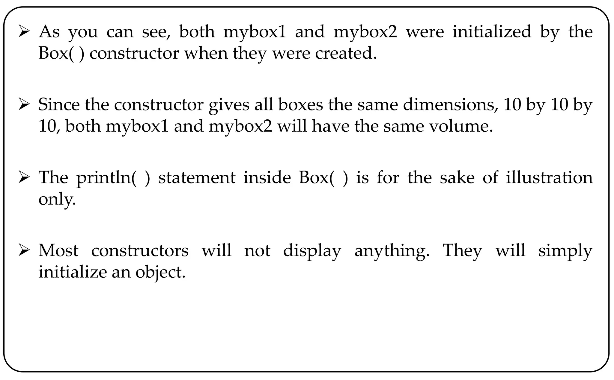  As you can see, both mybox1 and mybox2 were initialized by the
Box( ) constructor when they were created.
 Since the constructor gives all boxes the same dimensions, 10 by 10 by
10, both mybox1 and mybox2 will have the same volume.
 The println( ) statement inside Box( ) is for the sake of illustration
only.
 Most constructors will not display anything. They will simply
initialize an object.
 