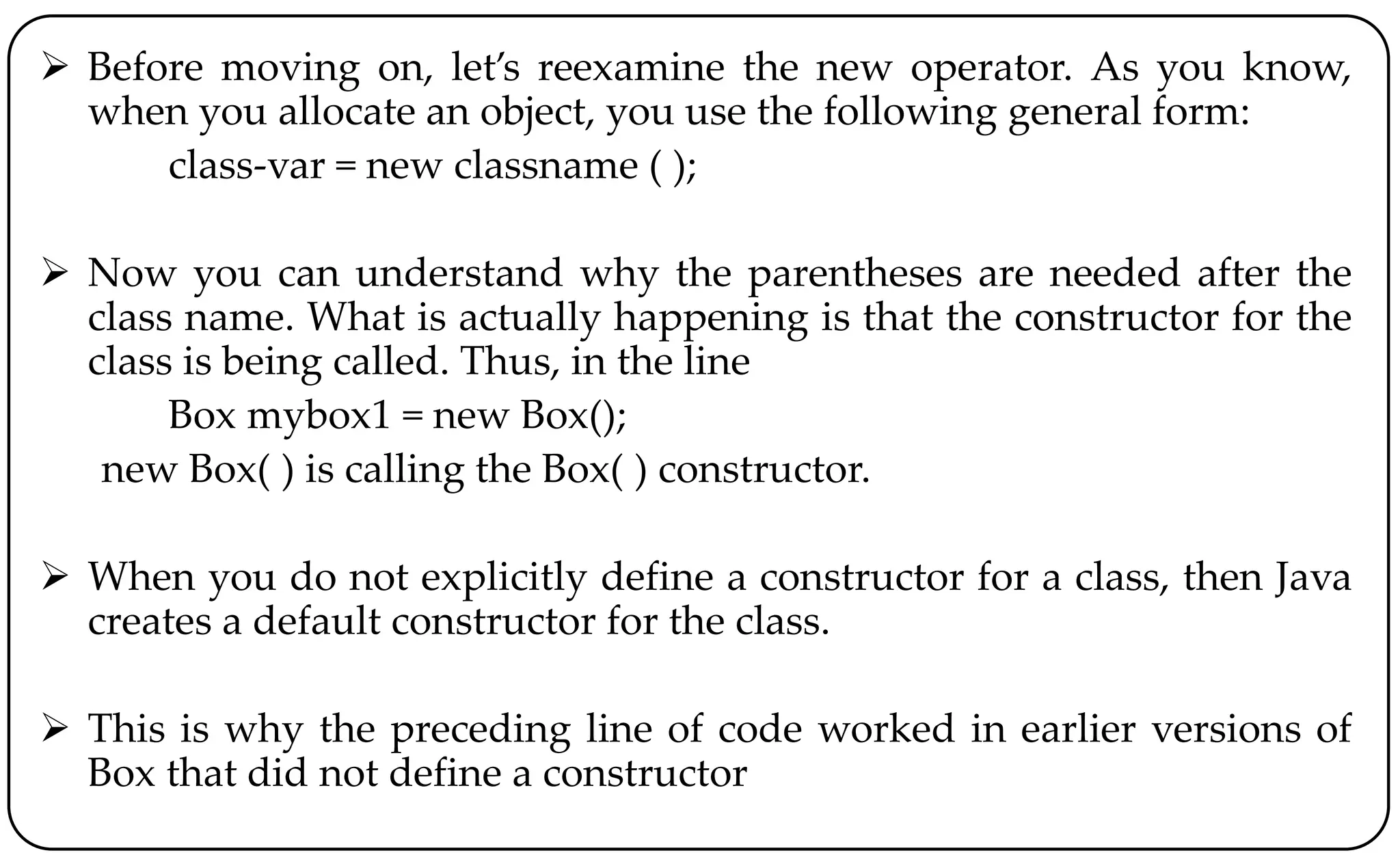 Before moving on, let’s reexamine the new operator. As you know,
when you allocate an object, you use the following general form:
class-var = new classname ( );
 Now you can understand why the parentheses are needed after the
class name. What is actually happening is that the constructor for the
class is being called. Thus, in the line
Box mybox1 = new Box();
new Box( ) is calling the Box( ) constructor.
 When you do not explicitly define a constructor for a class, then Java
creates a default constructor for the class.
 This is why the preceding line of code worked in earlier versions of
Box that did not define a constructor
 