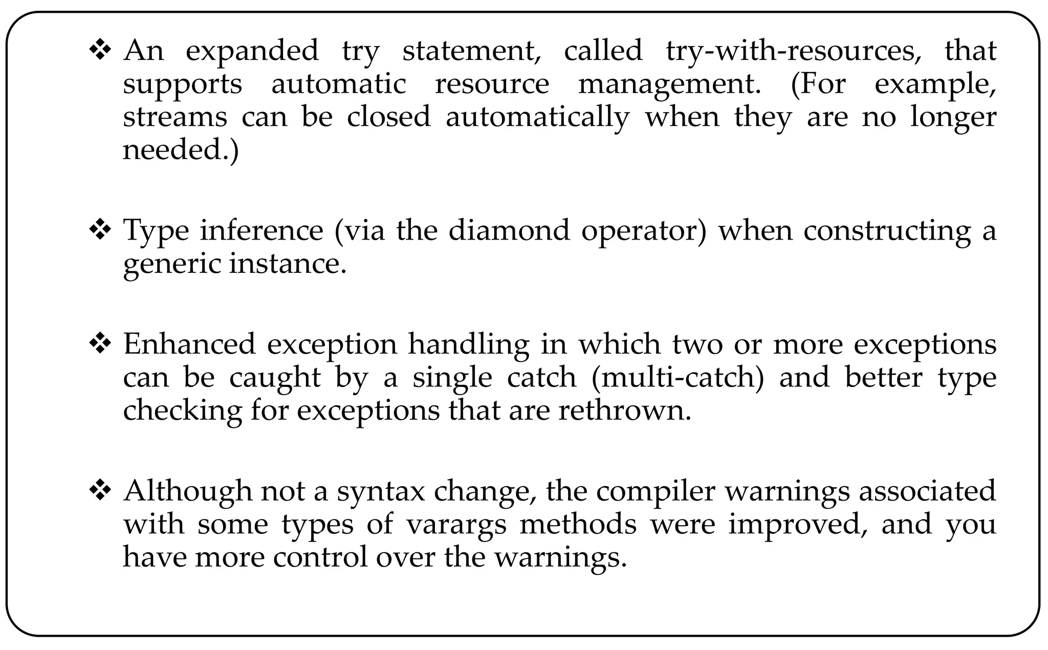  An expanded try statement, called try-with-resources, that
supports automatic resource management. (For example,
streams can be closed automatically when they are no longer
needed.)
 Type inference (via the diamond operator) when constructing a
generic instance.
 Enhanced exception handling in which two or more exceptions
can be caught by a single catch (multi-catch) and better type
checking for exceptions that are rethrown.
 Although not a syntax change, the compiler warnings associated
with some types of varargs methods were improved, and you
have more control over the warnings.
 