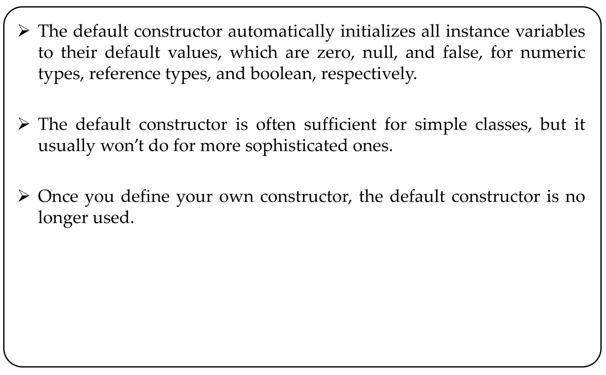  The default constructor automatically initializes all instance variables
to their default values, which are zero, null, and false, for numeric
types, reference types, and boolean, respectively.
 The default constructor is often sufficient for simple classes, but it
usually won’t do for more sophisticated ones.
 Once you define your own constructor, the default constructor is no
longer used.
 