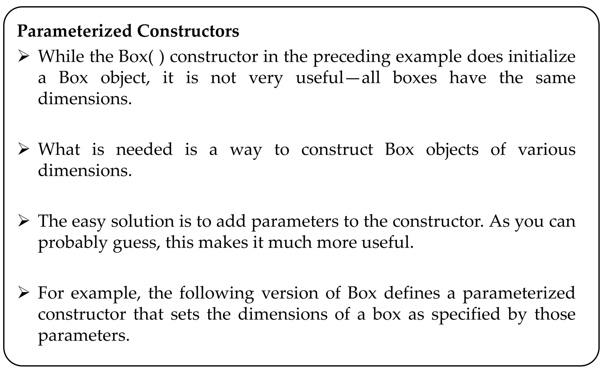 Parameterized Constructors
 While the Box( ) constructor in the preceding example does initialize
a Box object, it is not very useful—all boxes have the same
dimensions.
 What is needed is a way to construct Box objects of various
dimensions.
 The easy solution is to add parameters to the constructor. As you can
probably guess, this makes it much more useful.
 For example, the following version of Box defines a parameterized
constructor that sets the dimensions of a box as specified by those
parameters.
 