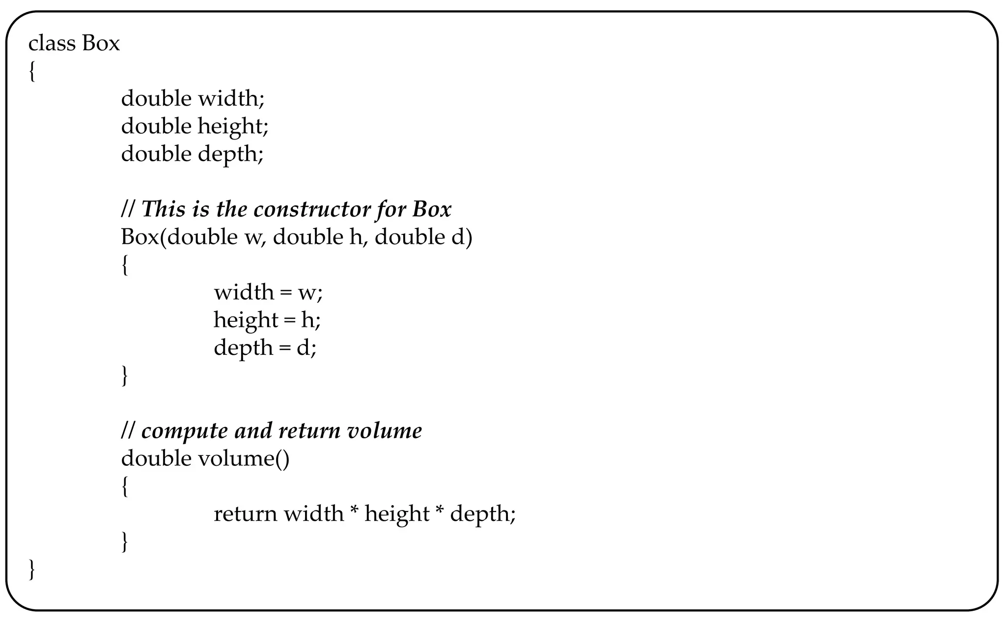 class Box
{
double width;
double height;
double depth;
// This is the constructor for Box
Box(double w, double h, double d)
{
width = w;
height = h;
depth = d;
}
// compute and return volume
double volume()
{
return width * height * depth;
}
}
 