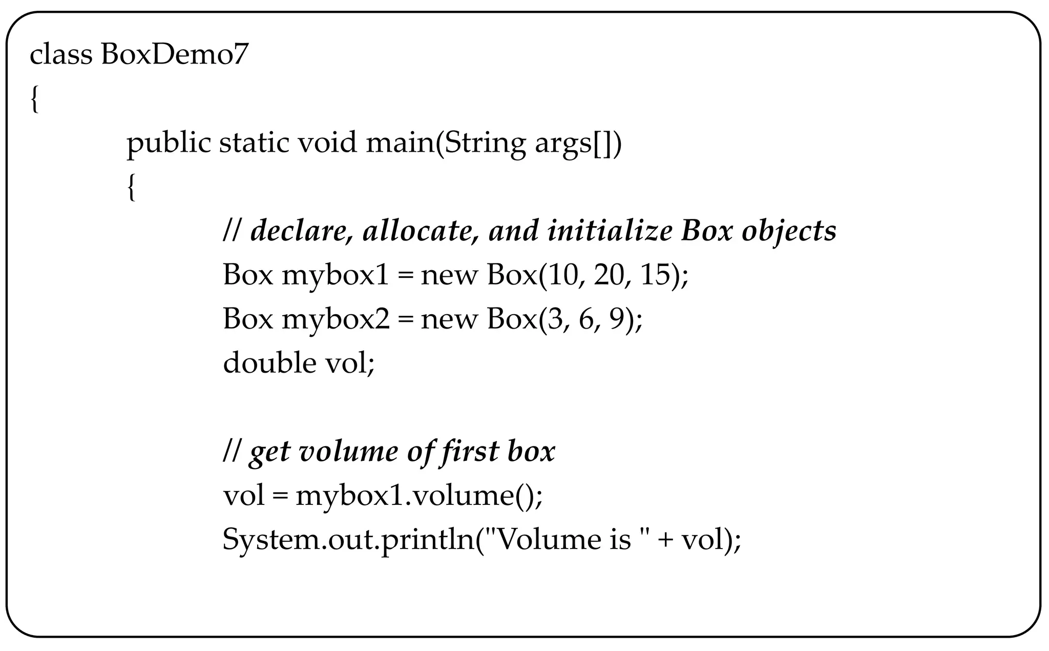 class BoxDemo7
{
public static void main(String args[])
{
// declare, allocate, and initialize Box objects
Box mybox1 = new Box(10, 20, 15);
Box mybox2 = new Box(3, 6, 9);
double vol;
// get volume of first box
vol = mybox1.volume();
System.out.println("Volume is " + vol);
 