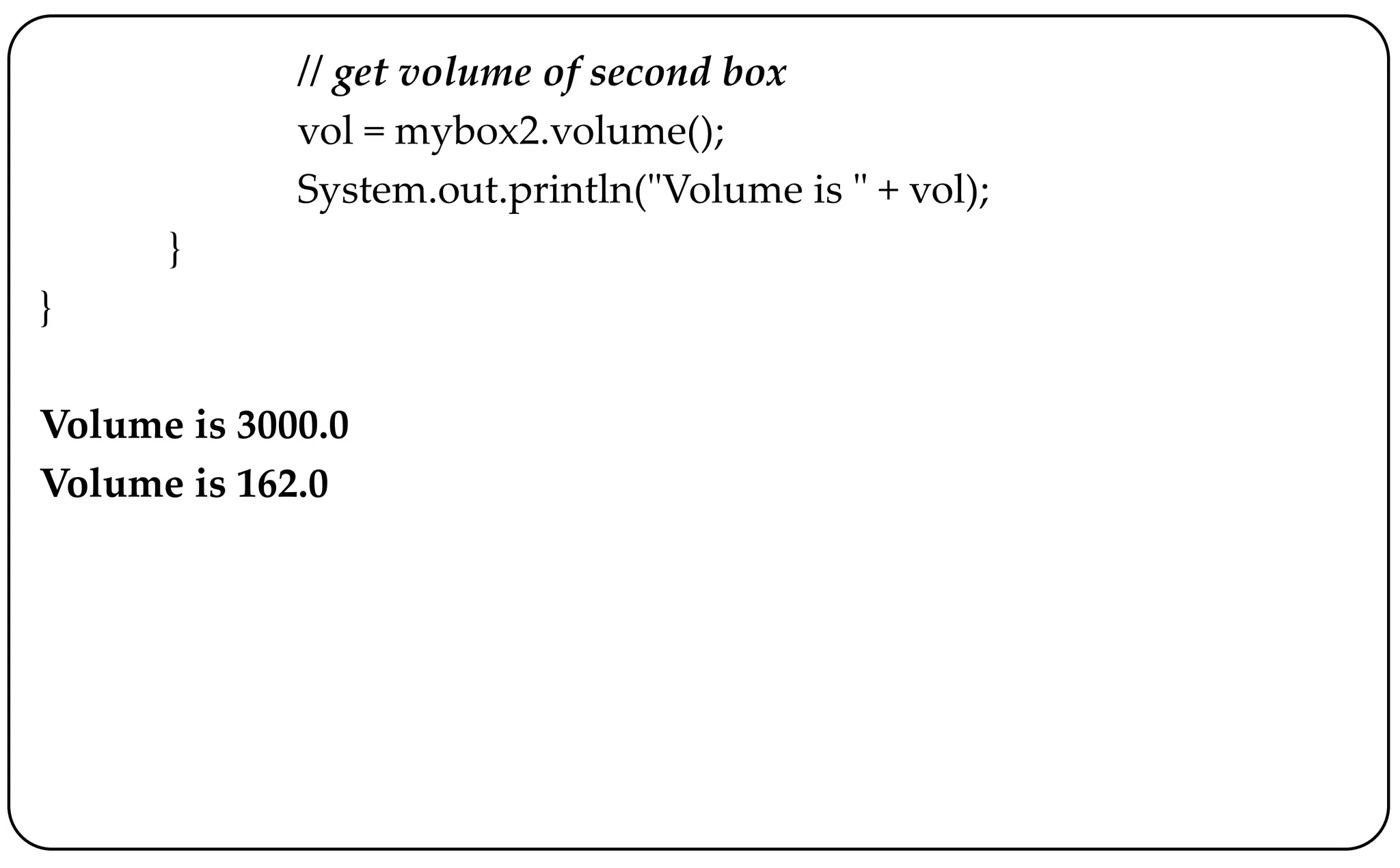 // get volume of second box
vol = mybox2.volume();
System.out.println("Volume is " + vol);
}
}
Volume is 3000.0
Volume is 162.0
 