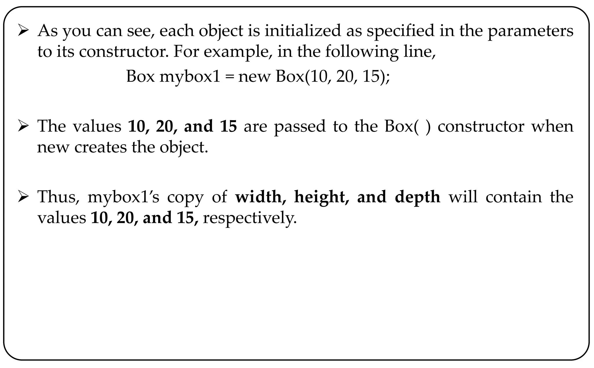  As you can see, each object is initialized as specified in the parameters
to its constructor. For example, in the following line,
Box mybox1 = new Box(10, 20, 15);
 The values 10, 20, and 15 are passed to the Box( ) constructor when
new creates the object.
 Thus, mybox1’s copy of width, height, and depth will contain the
values 10, 20, and 15, respectively.
 