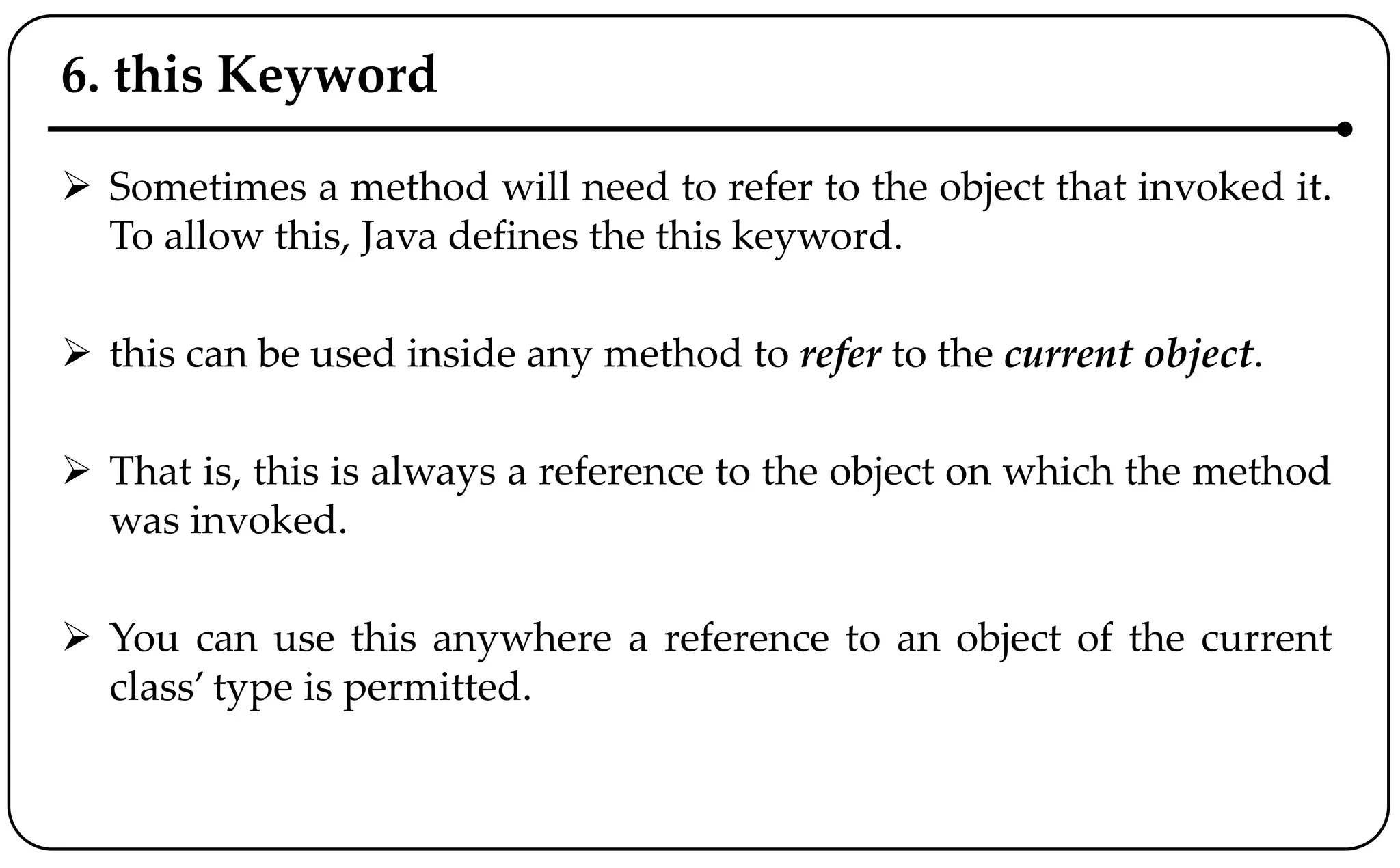 6. this Keyword
 Sometimes a method will need to refer to the object that invoked it.
To allow this, Java defines the this keyword.
 this can be used inside any method to refer to the current object.
 That is, this is always a reference to the object on which the method
was invoked.
 You can use this anywhere a reference to an object of the current
class’ type is permitted.
 