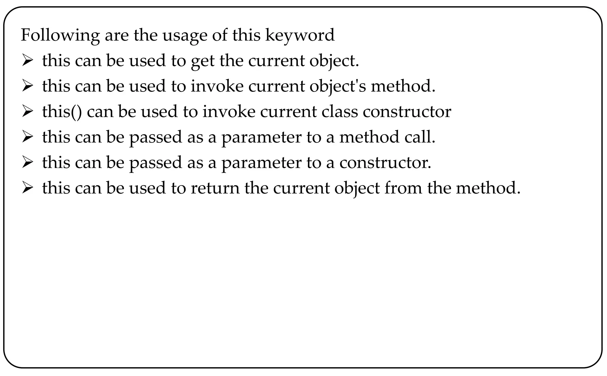 Following are the usage of this keyword
 this can be used to get the current object.
 this can be used to invoke current object's method.
 this() can be used to invoke current class constructor
 this can be passed as a parameter to a method call.
 this can be passed as a parameter to a constructor.
 this can be used to return the current object from the method.
 