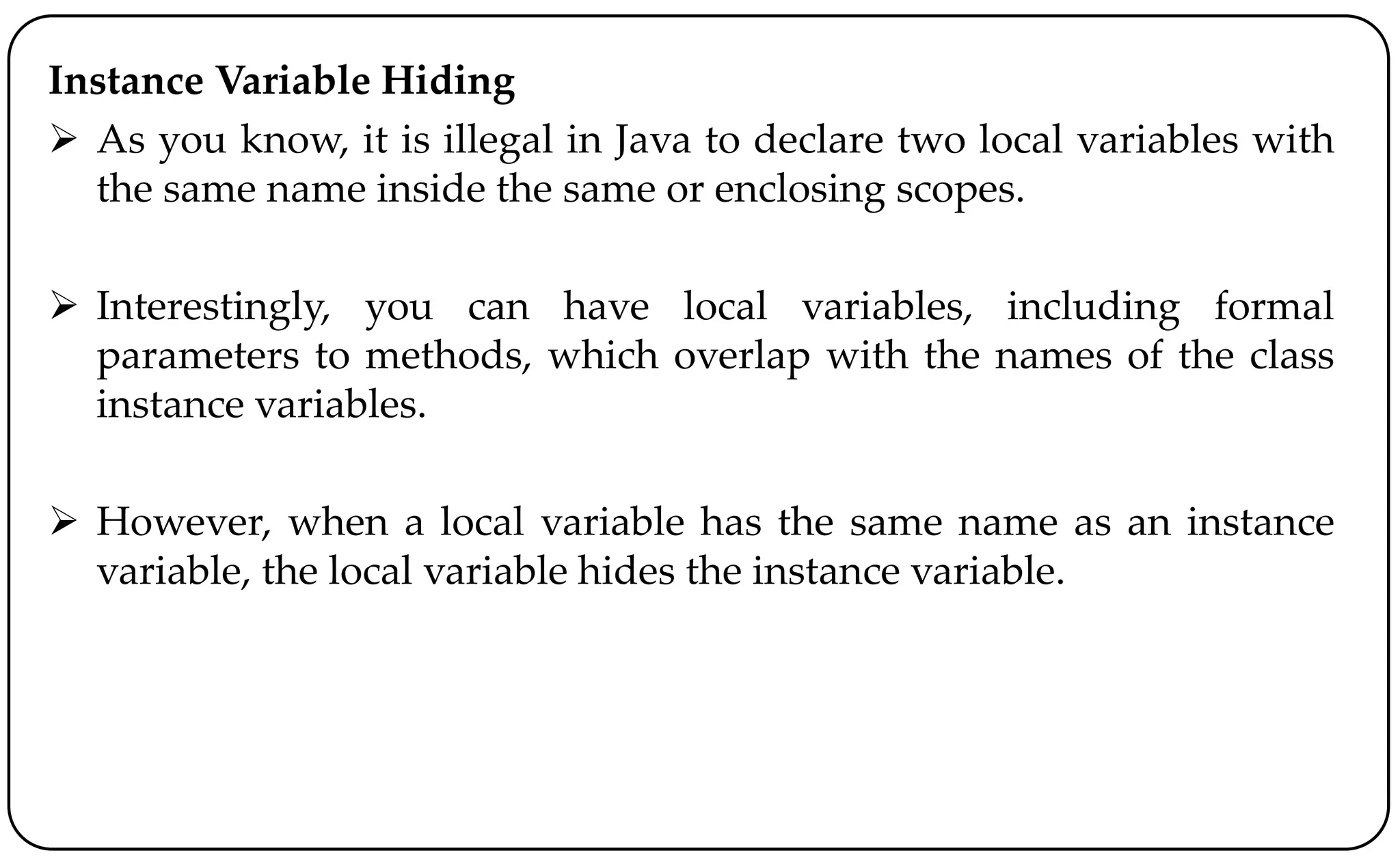 Instance Variable Hiding
 As you know, it is illegal in Java to declare two local variables with
the same name inside the same or enclosing scopes.
 Interestingly, you can have local variables, including formal
parameters to methods, which overlap with the names of the class
instance variables.
 However, when a local variable has the same name as an instance
variable, the local variable hides the instance variable.
 