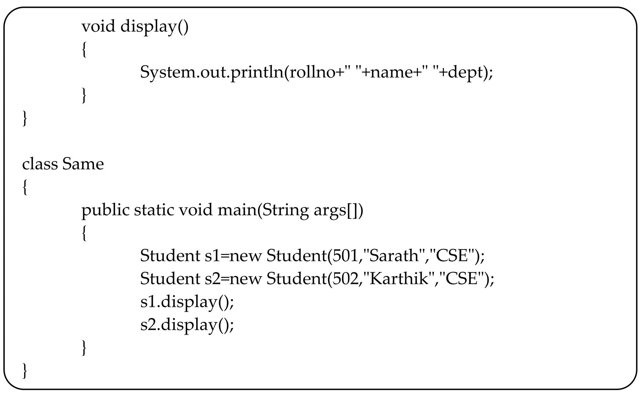 void display()
{
System.out.println(rollno+" "+name+" "+dept);
}
}
class Same
{
public static void main(String args[])
{
Student s1=new Student(501,"Sarath","CSE");
Student s2=new Student(502,"Karthik","CSE");
s1.display();
s2.display();
}
}
 