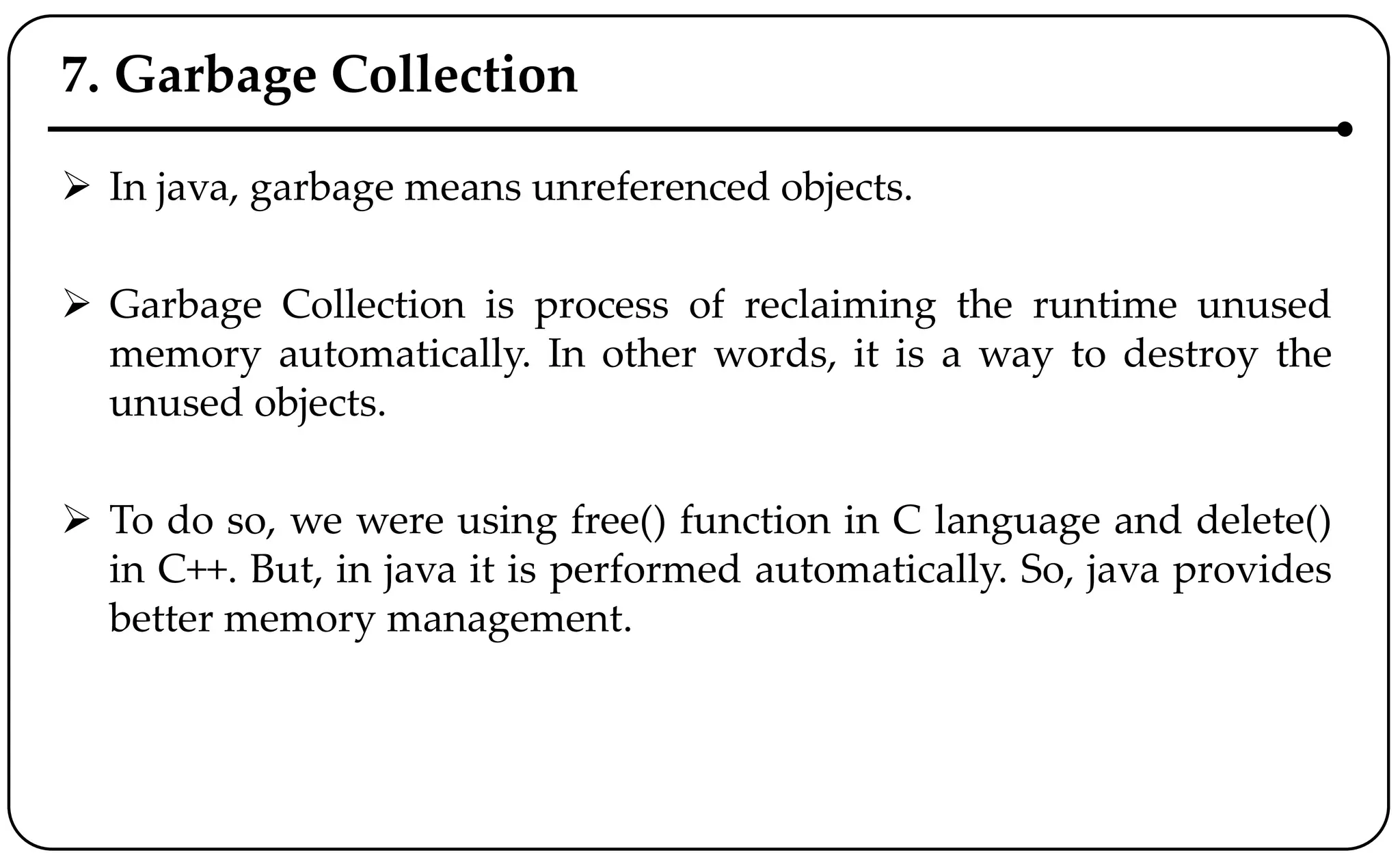 7. Garbage Collection
 In java, garbage means unreferenced objects.
 Garbage Collection is process of reclaiming the runtime unused
memory automatically. In other words, it is a way to destroy the
unused objects.
 To do so, we were using free() function in C language and delete()
in C++. But, in java it is performed automatically. So, java provides
better memory management.
 
