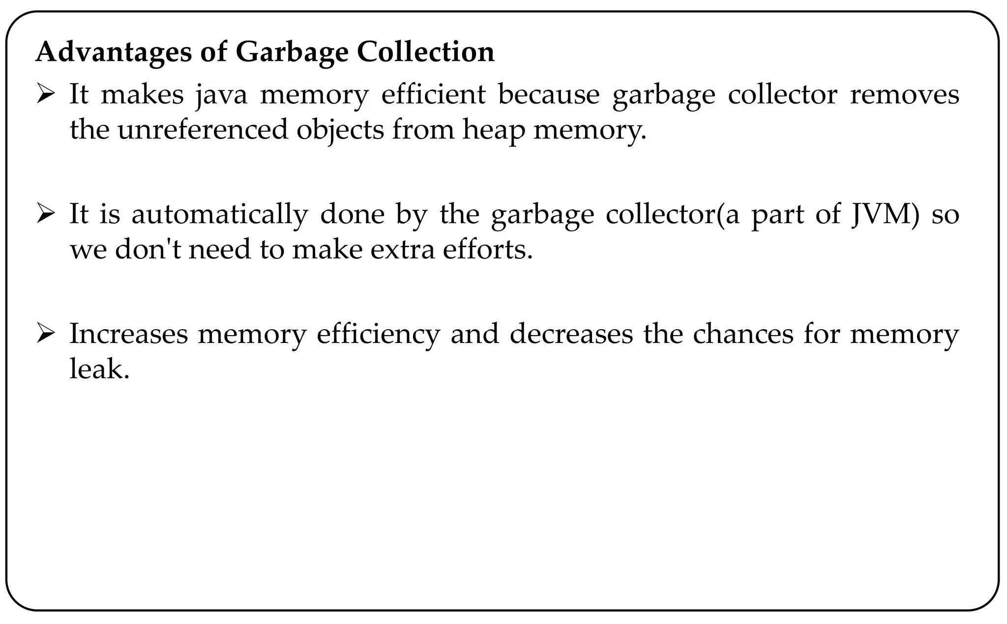Advantages of Garbage Collection
 It makes java memory efficient because garbage collector removes
the unreferenced objects from heap memory.
 It is automatically done by the garbage collector(a part of JVM) so
we don't need to make extra efforts.
 Increases memory efficiency and decreases the chances for memory
leak.
 