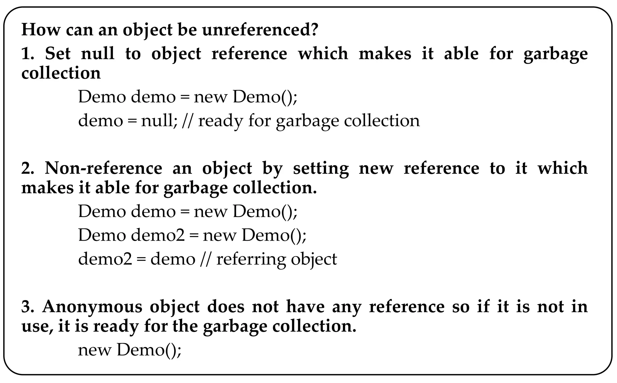 How can an object be unreferenced?
1. Set null to object reference which makes it able for garbage
collection
Demo demo = new Demo();
demo = null; // ready for garbage collection
2. Non-reference an object by setting new reference to it which
makes it able for garbage collection.
Demo demo = new Demo();
Demo demo2 = new Demo();
demo2 = demo // referring object
3. Anonymous object does not have any reference so if it is not in
use, it is ready for the garbage collection.
new Demo();
 