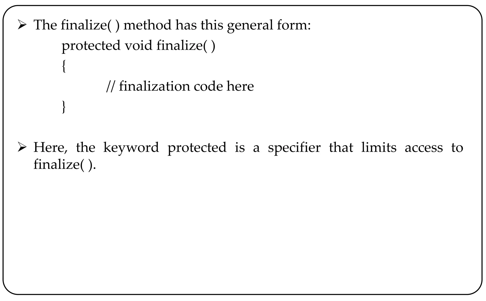  The finalize( ) method has this general form:
protected void finalize( )
{
// finalization code here
}
 Here, the keyword protected is a specifier that limits access to
finalize( ).
 