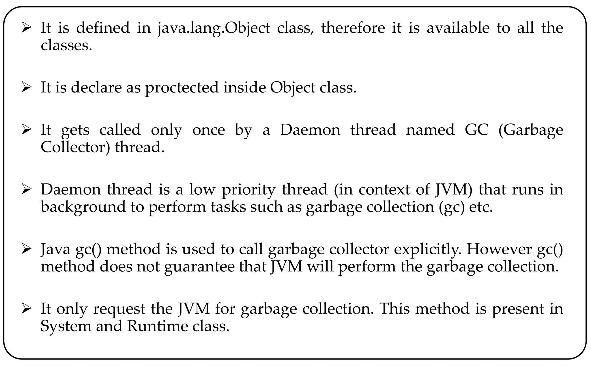  It is defined in java.lang.Object class, therefore it is available to all the
classes.
 It is declare as proctected inside Object class.
 It gets called only once by a Daemon thread named GC (Garbage
Collector) thread.
 Daemon thread is a low priority thread (in context of JVM) that runs in
background to perform tasks such as garbage collection (gc) etc.
 Java gc() method is used to call garbage collector explicitly. However gc()
method does not guarantee that JVM will perform the garbage collection.
 It only request the JVM for garbage collection. This method is present in
System and Runtime class.
 