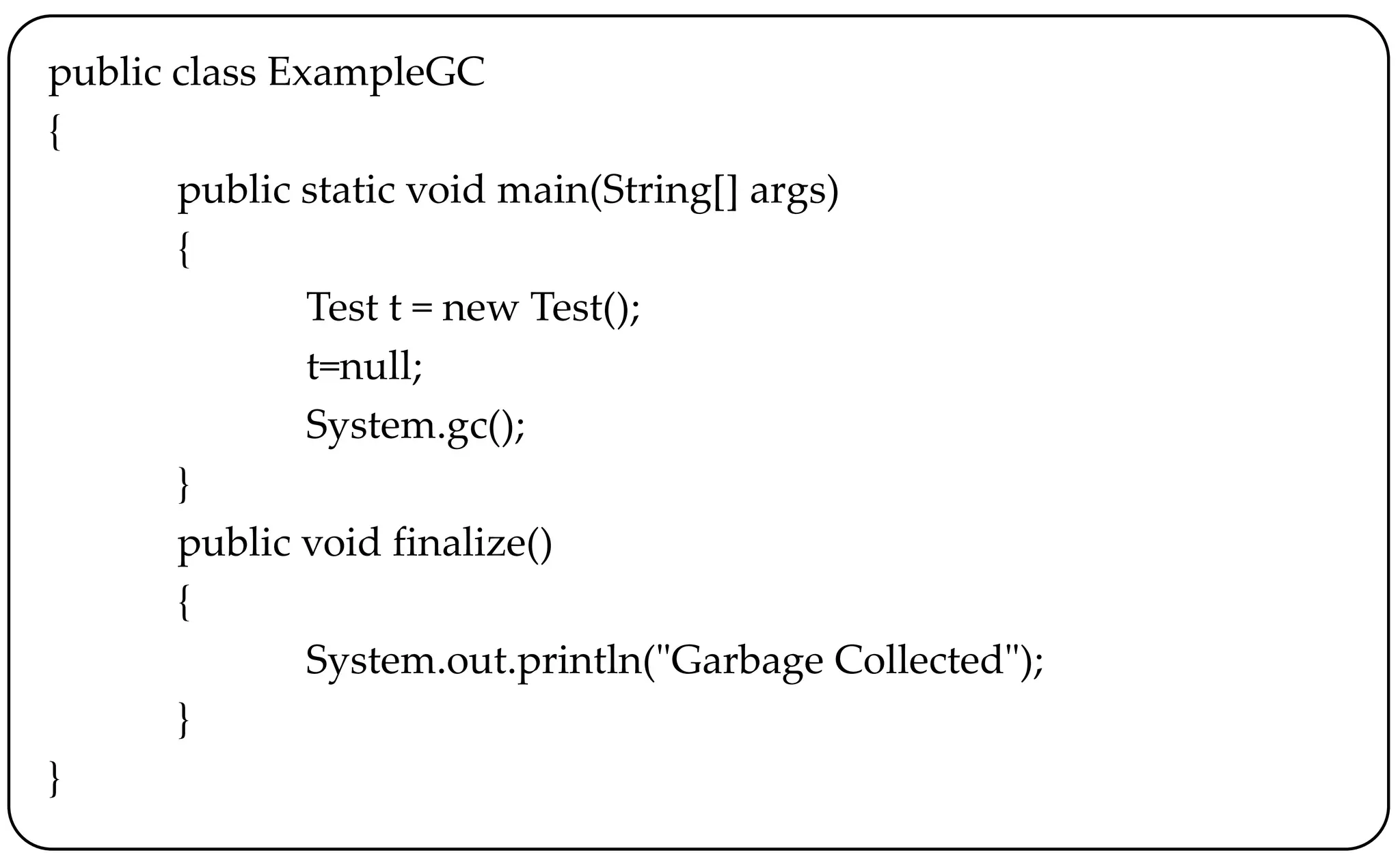 public class ExampleGC
{
public static void main(String[] args)
{
Test t = new Test();
t=null;
System.gc();
}
public void finalize()
{
System.out.println("Garbage Collected");
}
}
 