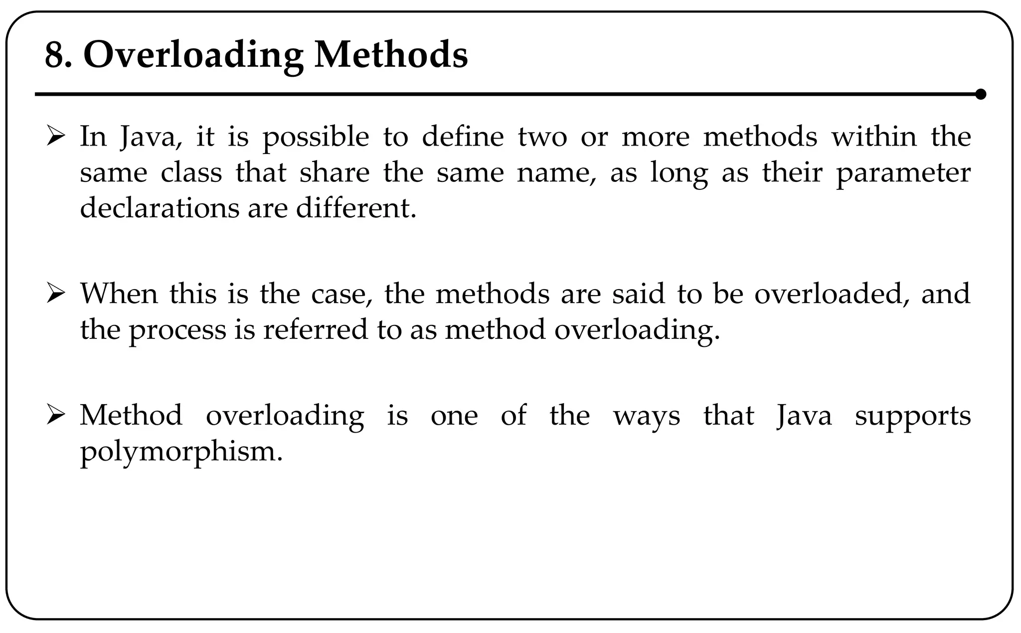 8. Overloading Methods
 In Java, it is possible to define two or more methods within the
same class that share the same name, as long as their parameter
declarations are different.
 When this is the case, the methods are said to be overloaded, and
the process is referred to as method overloading.
 Method overloading is one of the ways that Java supports
polymorphism.
 
