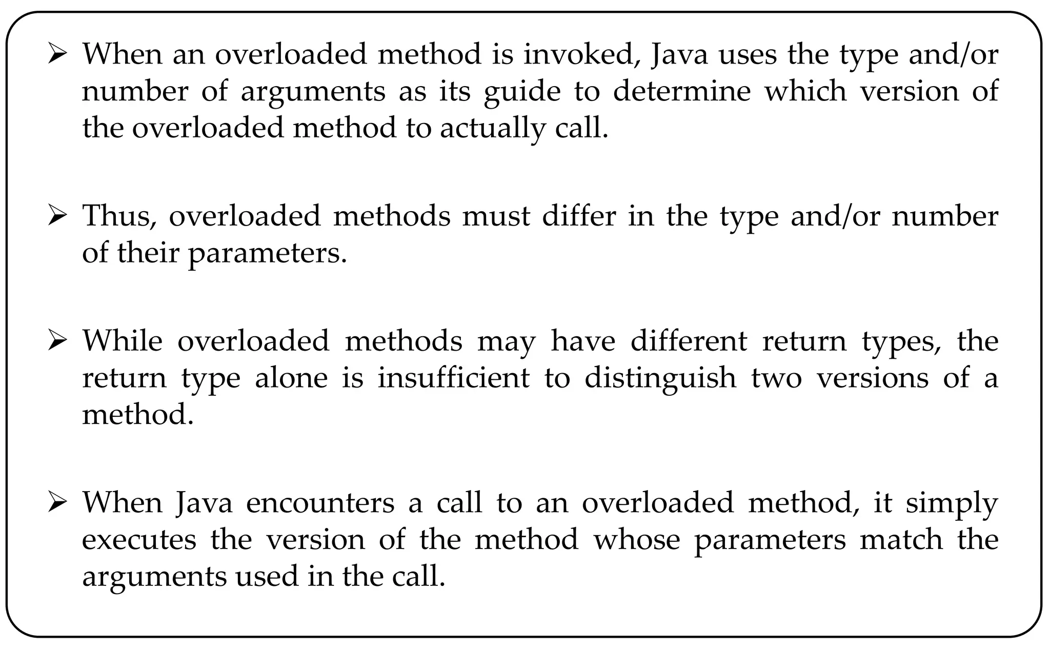  When an overloaded method is invoked, Java uses the type and/or
number of arguments as its guide to determine which version of
the overloaded method to actually call.
 Thus, overloaded methods must differ in the type and/or number
of their parameters.
 While overloaded methods may have different return types, the
return type alone is insufficient to distinguish two versions of a
method.
 When Java encounters a call to an overloaded method, it simply
executes the version of the method whose parameters match the
arguments used in the call.
 