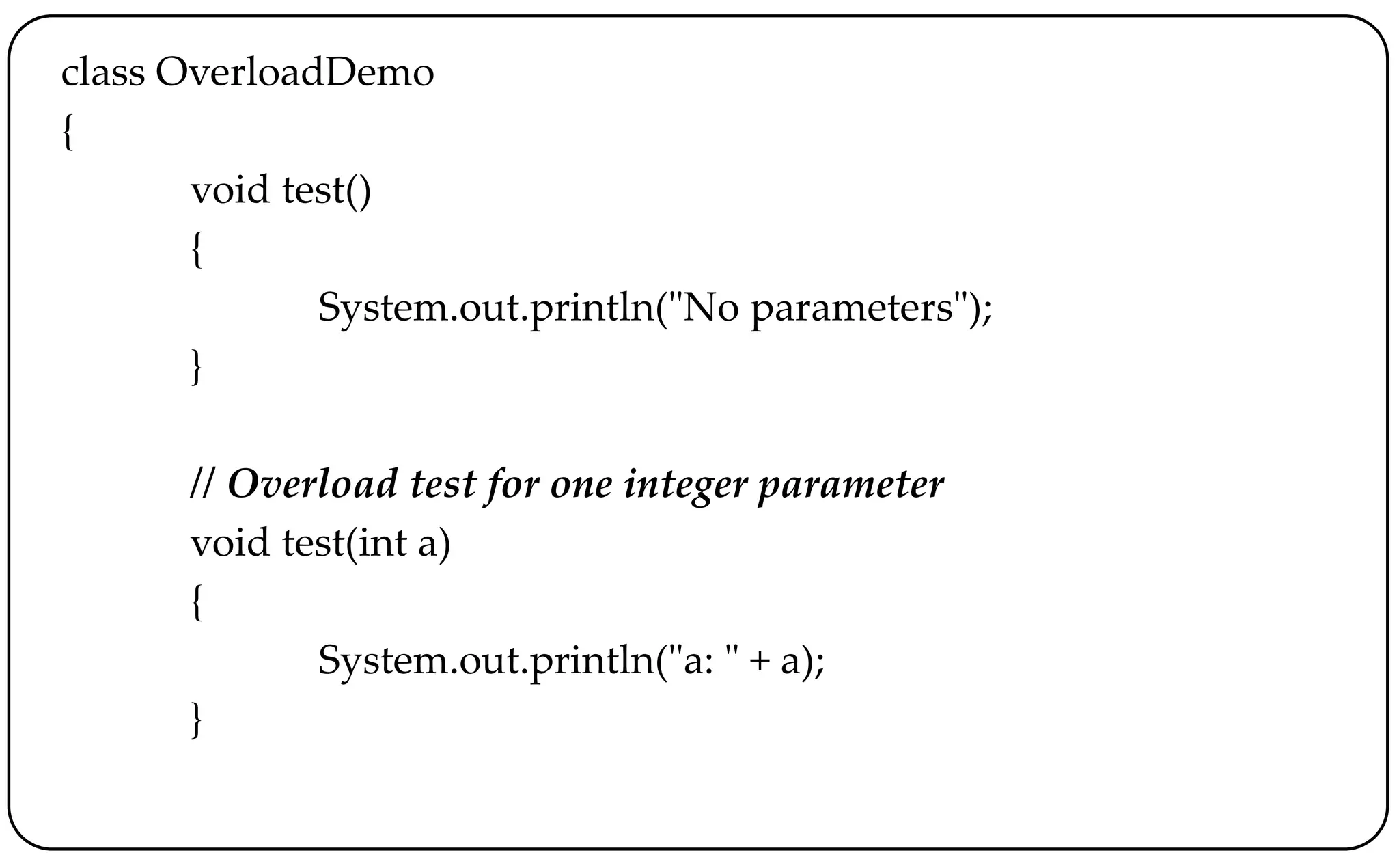 class OverloadDemo
{
void test()
{
System.out.println("No parameters");
}
// Overload test for one integer parameter
void test(int a)
{
System.out.println("a: " + a);
}
 