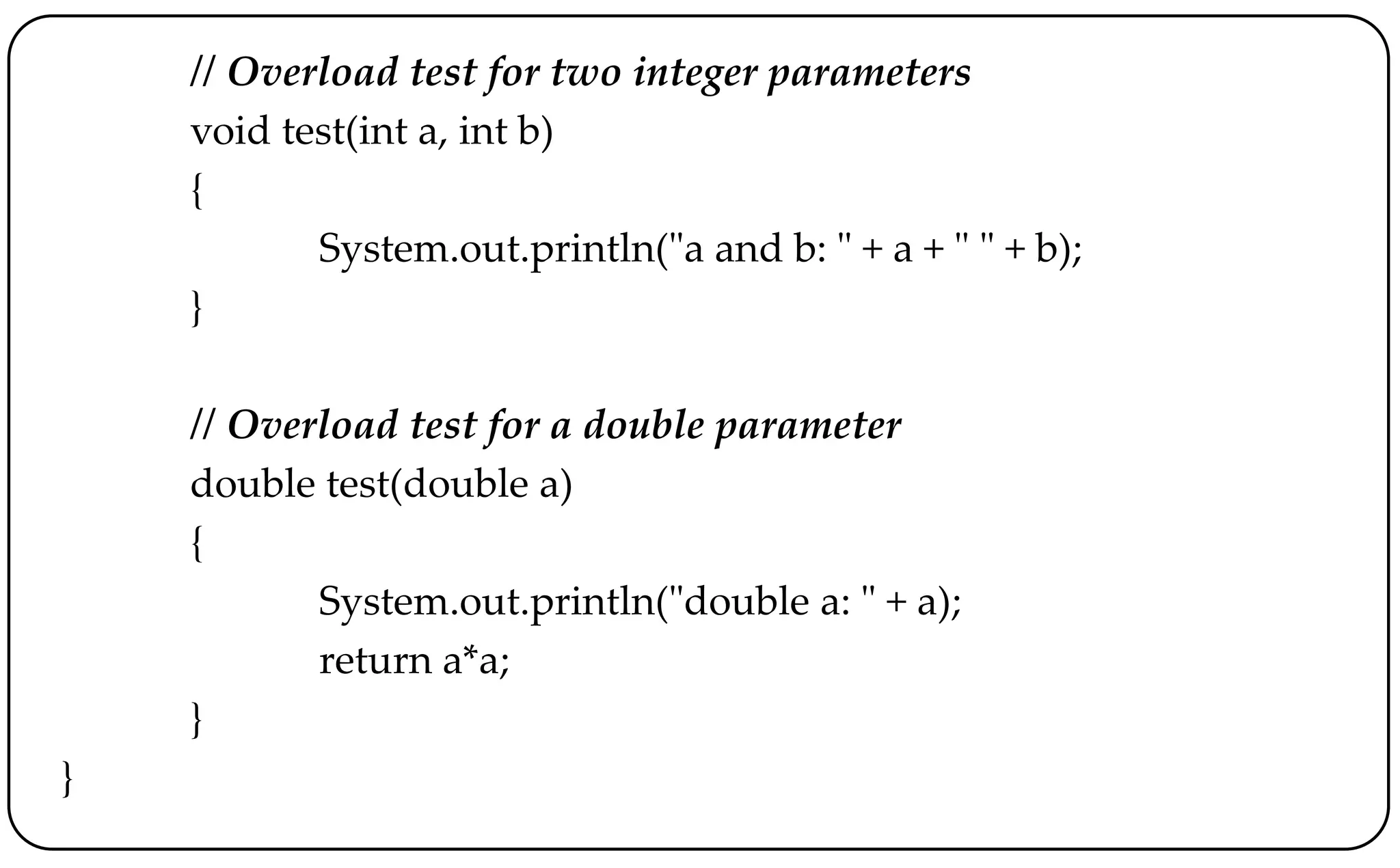 // Overload test for two integer parameters
void test(int a, int b)
{
System.out.println("a and b: " + a + " " + b);
}
// Overload test for a double parameter
double test(double a)
{
System.out.println("double a: " + a);
return a*a;
}
}
 