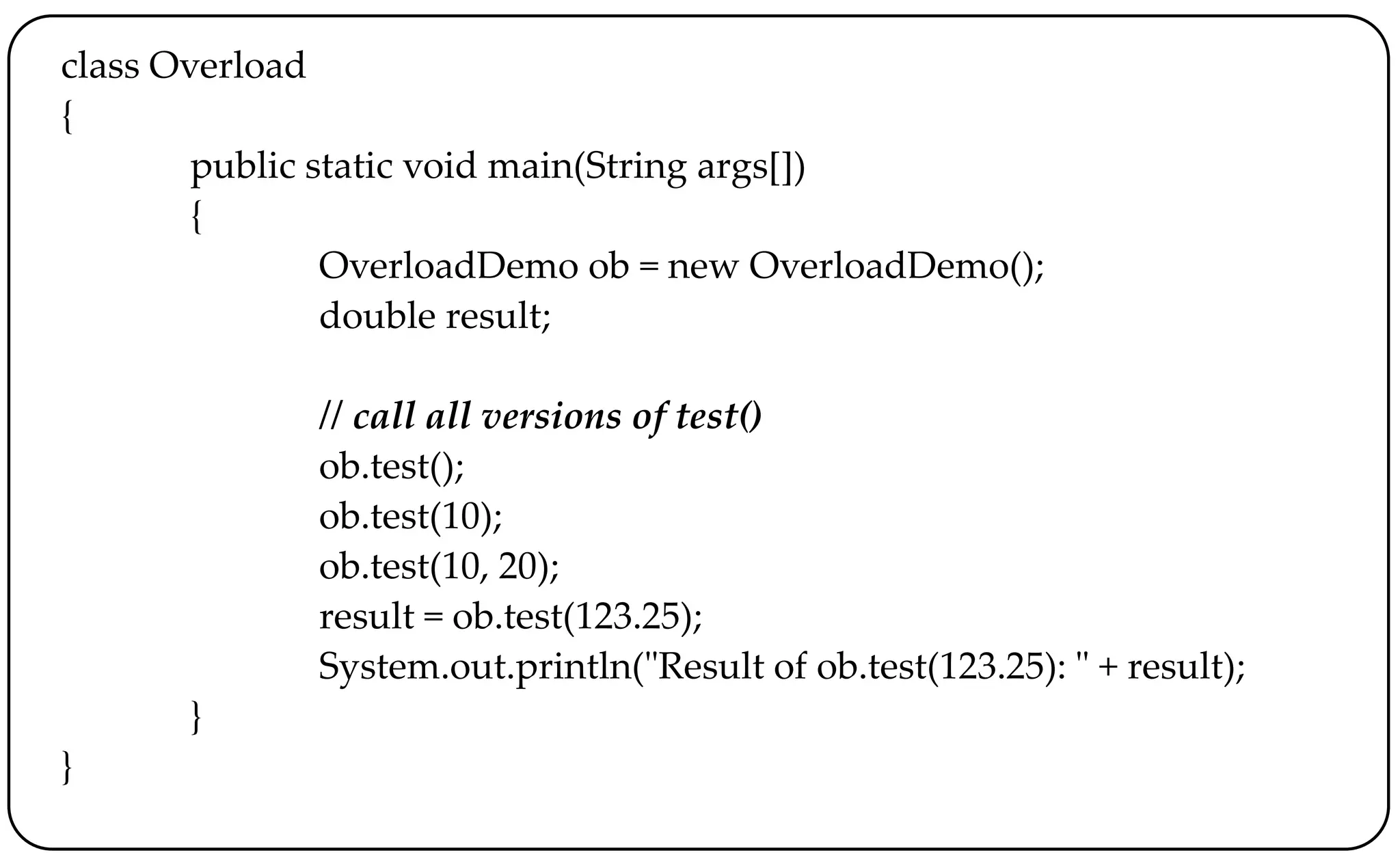 class Overload
{
public static void main(String args[])
{
OverloadDemo ob = new OverloadDemo();
double result;
// call all versions of test()
ob.test();
ob.test(10);
ob.test(10, 20);
result = ob.test(123.25);
System.out.println("Result of ob.test(123.25): " + result);
}
}
 