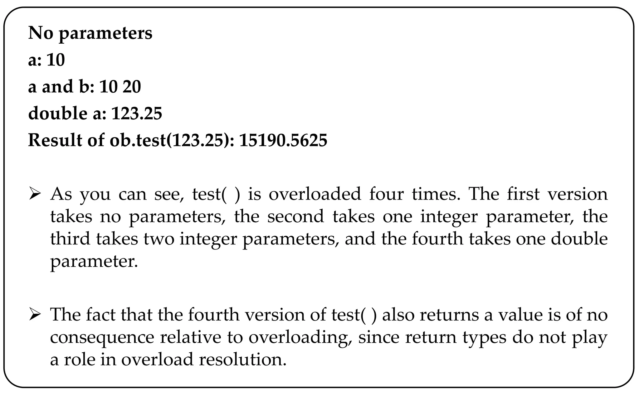 No parameters
a: 10
a and b: 10 20
double a: 123.25
Result of ob.test(123.25): 15190.5625
 As you can see, test( ) is overloaded four times. The first version
takes no parameters, the second takes one integer parameter, the
third takes two integer parameters, and the fourth takes one double
parameter.
 The fact that the fourth version of test( ) also returns a value is of no
consequence relative to overloading, since return types do not play
a role in overload resolution.
 