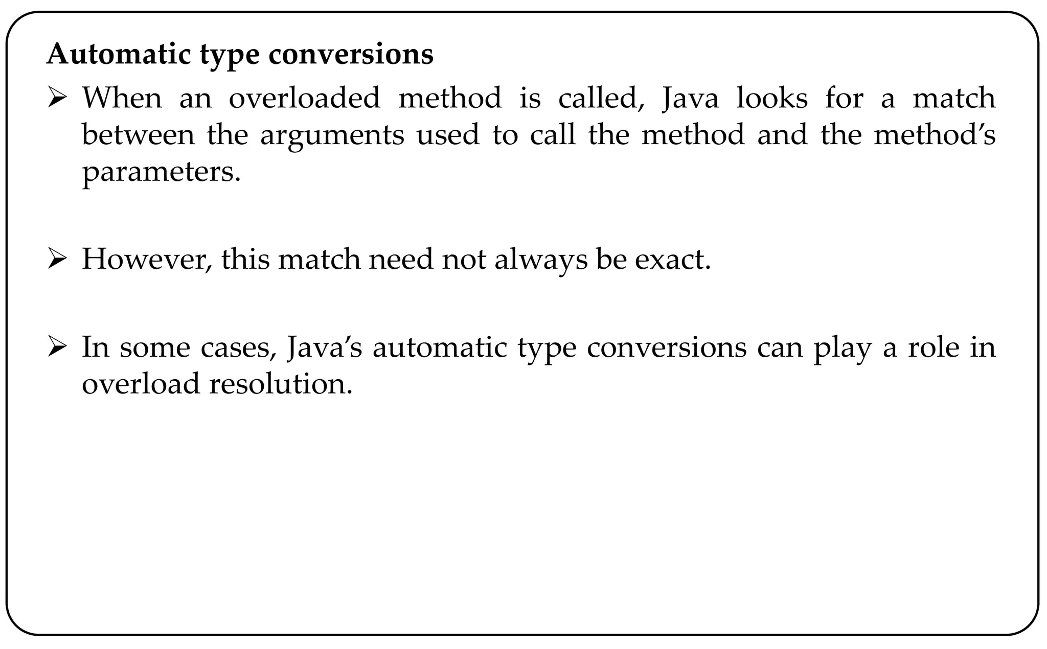 Automatic type conversions
 When an overloaded method is called, Java looks for a match
between the arguments used to call the method and the method’s
parameters.
 However, this match need not always be exact.
 In some cases, Java’s automatic type conversions can play a role in
overload resolution.
 