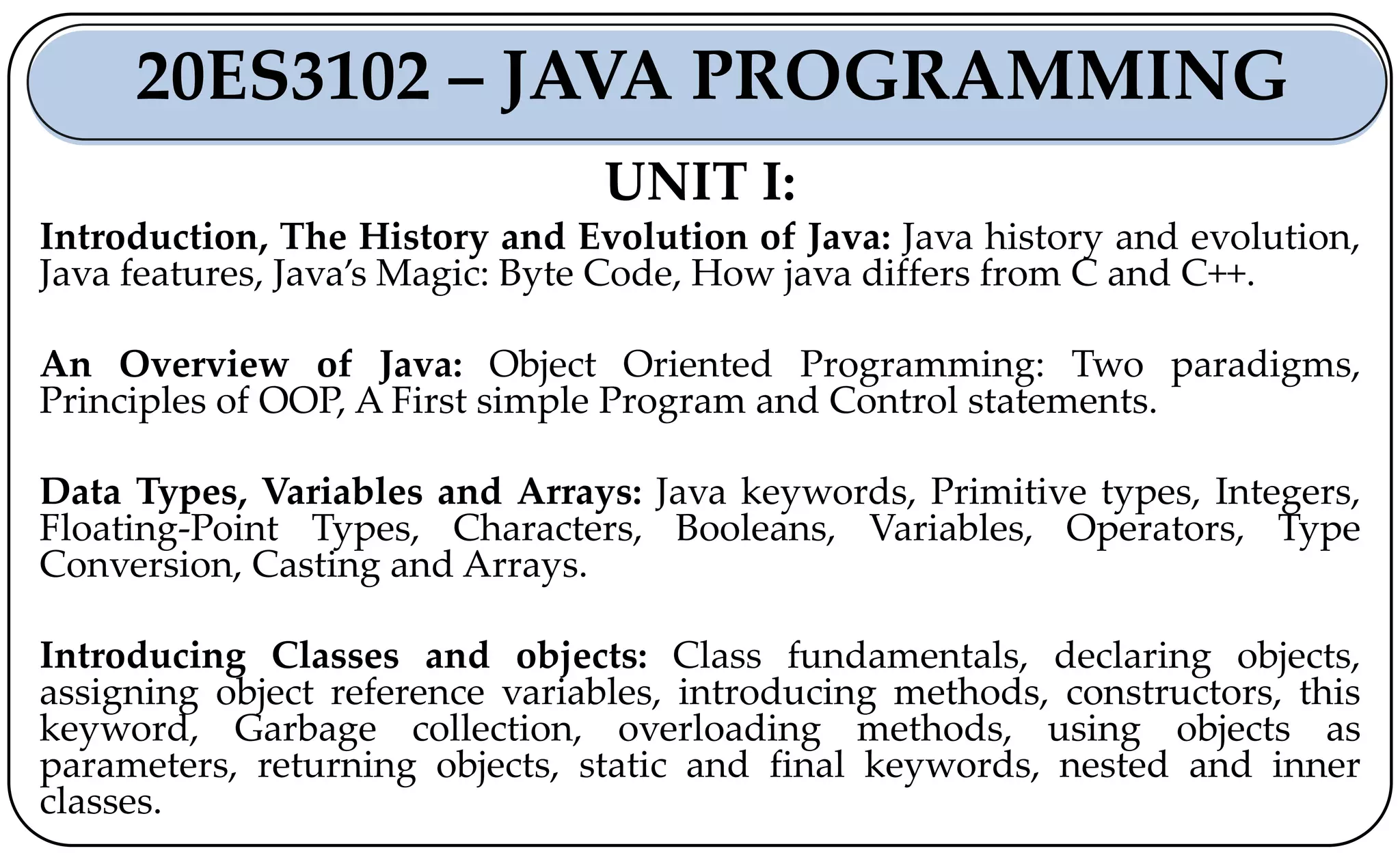 UNIT I:
Introduction, The History and Evolution of Java: Java history and evolution,
Java features, Java’s Magic: Byte Code, How java differs from C and C++.
An Overview of Java: Object Oriented Programming: Two paradigms,
Principles of OOP, A First simple Program and Control statements.
Data Types, Variables and Arrays: Java keywords, Primitive types, Integers,
Floating-Point Types, Characters, Booleans, Variables, Operators, Type
Conversion, Casting and Arrays.
Introducing Classes and objects: Class fundamentals, declaring objects,
assigning object reference variables, introducing methods, constructors, this
keyword, Garbage collection, overloading methods, using objects as
parameters, returning objects, static and final keywords, nested and inner
classes.
20ES3102 – JAVA PROGRAMMING
 