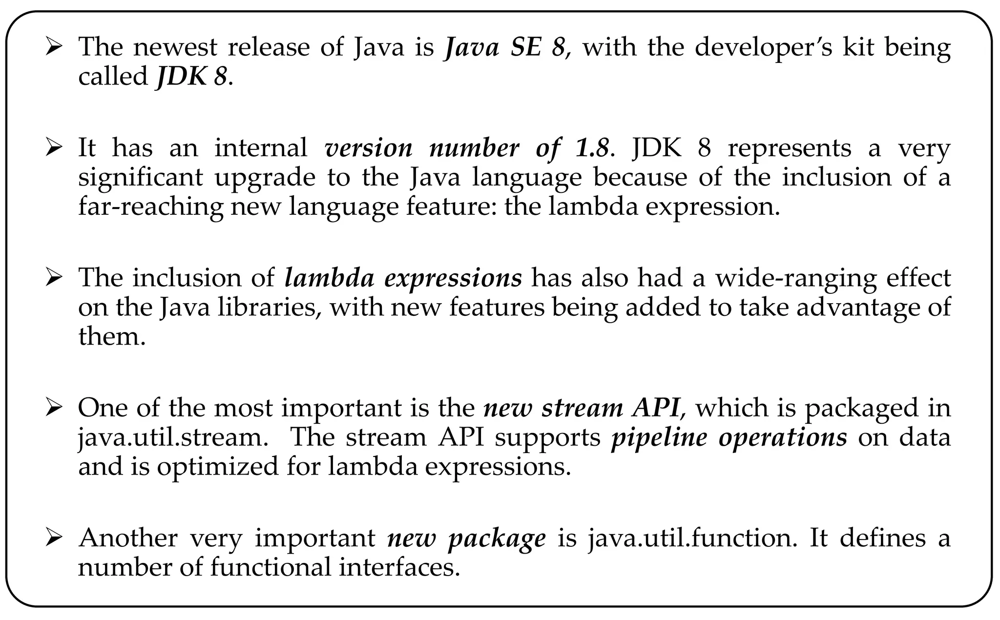  The newest release of Java is Java SE 8, with the developer’s kit being
called JDK 8.
 It has an internal version number of 1.8. JDK 8 represents a very
significant upgrade to the Java language because of the inclusion of a
far-reaching new language feature: the lambda expression.
 The inclusion of lambda expressions has also had a wide-ranging effect
on the Java libraries, with new features being added to take advantage of
them.
 One of the most important is the new stream API, which is packaged in
java.util.stream. The stream API supports pipeline operations on data
and is optimized for lambda expressions.
 Another very important new package is java.util.function. It defines a
number of functional interfaces.
 