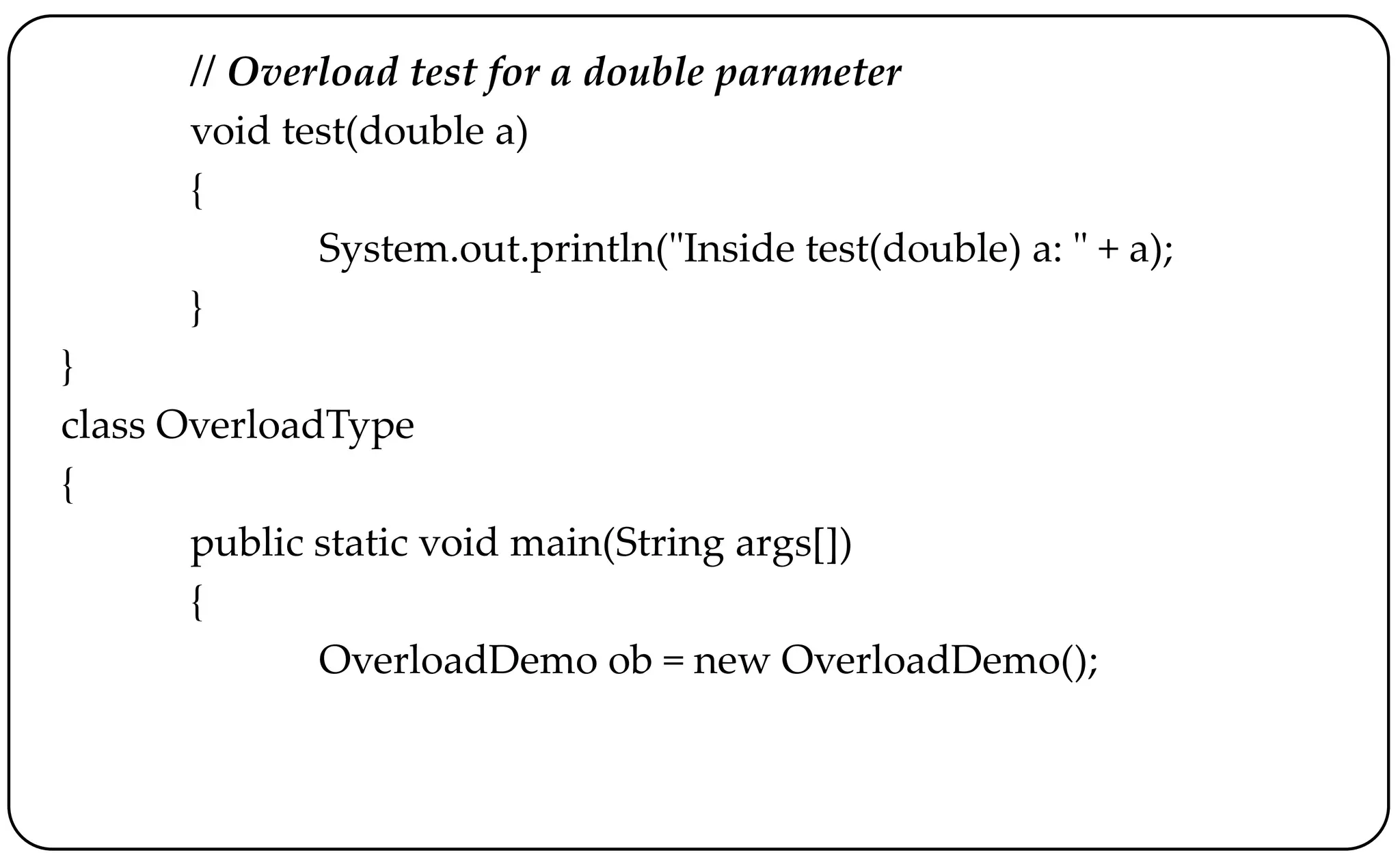 // Overload test for a double parameter
void test(double a)
{
System.out.println("Inside test(double) a: " + a);
}
}
class OverloadType
{
public static void main(String args[])
{
OverloadDemo ob = new OverloadDemo();
 