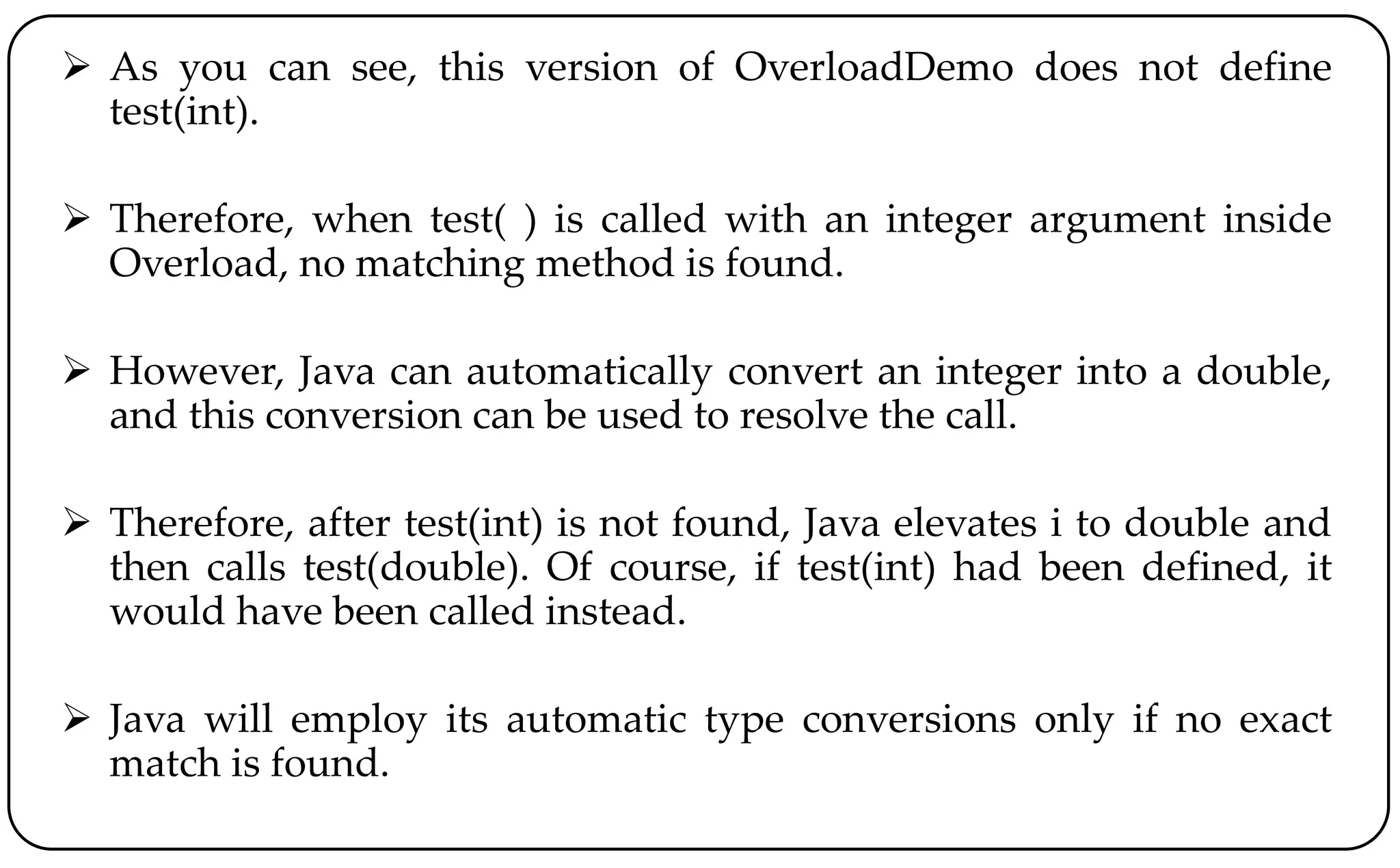  As you can see, this version of OverloadDemo does not define
test(int).
 Therefore, when test( ) is called with an integer argument inside
Overload, no matching method is found.
 However, Java can automatically convert an integer into a double,
and this conversion can be used to resolve the call.
 Therefore, after test(int) is not found, Java elevates i to double and
then calls test(double). Of course, if test(int) had been defined, it
would have been called instead.
 Java will employ its automatic type conversions only if no exact
match is found.
 